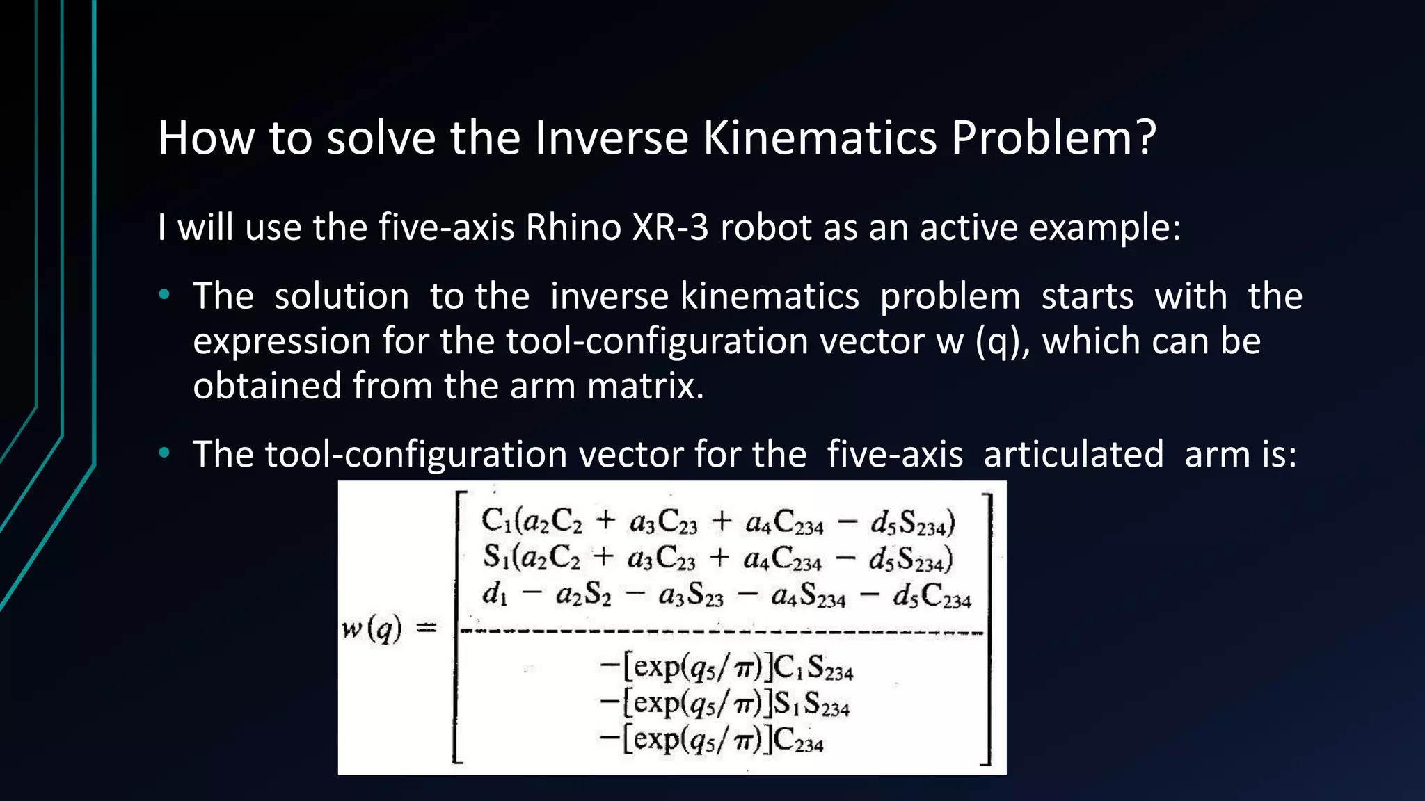 How to solve the Inverse Kinematics Problem?
I will use the five-axis Rhino XR-3 robot as an active example:
• The solution to the inverse kinematics problem starts with the
expression for the tool-configuration vector w (q), which can be
obtained from the arm matrix.
• The tool-configuration vector for the five-axis articulated arm is:
 