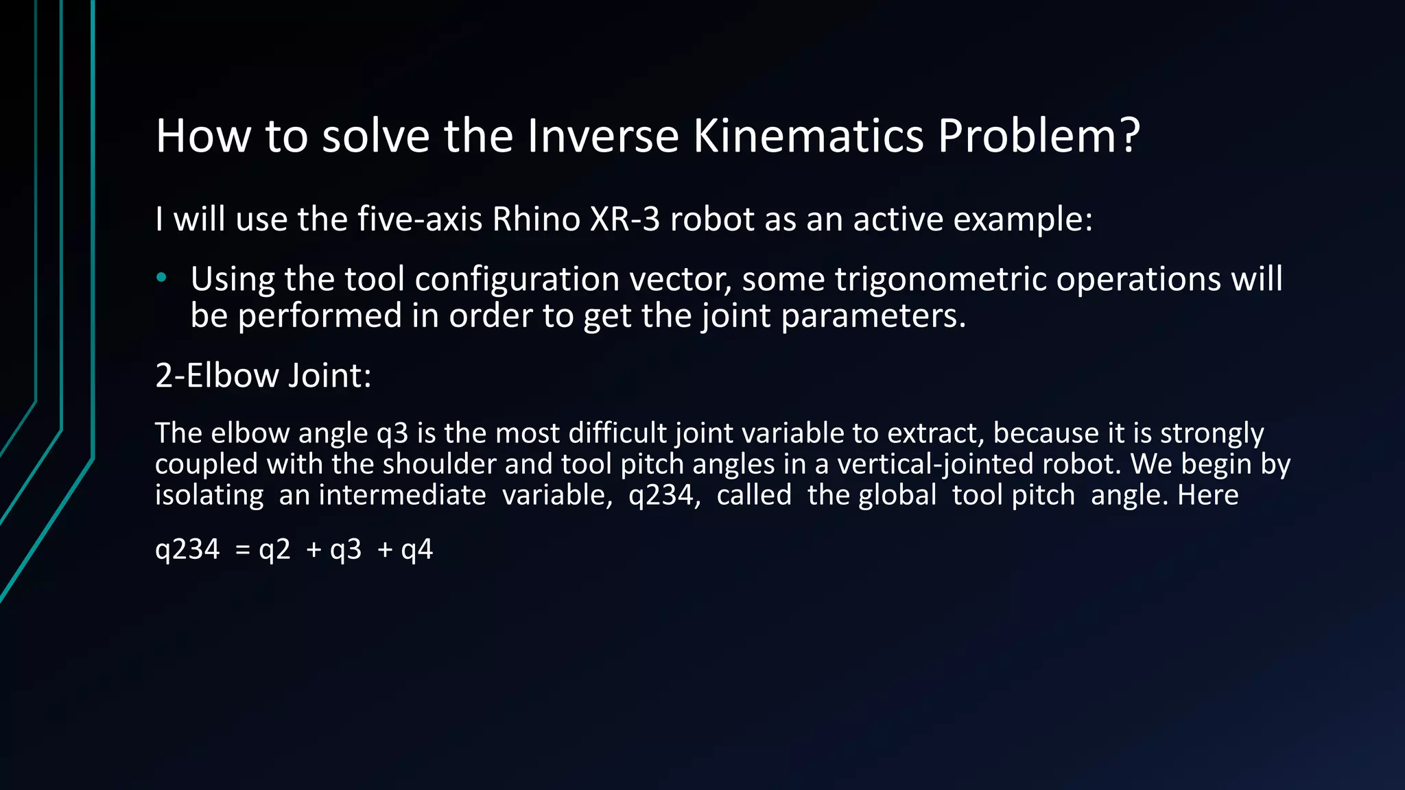 How to solve the Inverse Kinematics Problem?
I will use the five-axis Rhino XR-3 robot as an active example:
• Using the tool configuration vector, some trigonometric operations will
be performed in order to get the joint parameters.
2-Elbow Joint:
The elbow angle q3 is the most difficult joint variable to extract, because it is strongly
coupled with the shoulder and tool pitch angles in a vertical-jointed robot. We begin by
isolating an intermediate variable, q234, called the global tool pitch angle. Here
q234 = q2 + q3 + q4
 