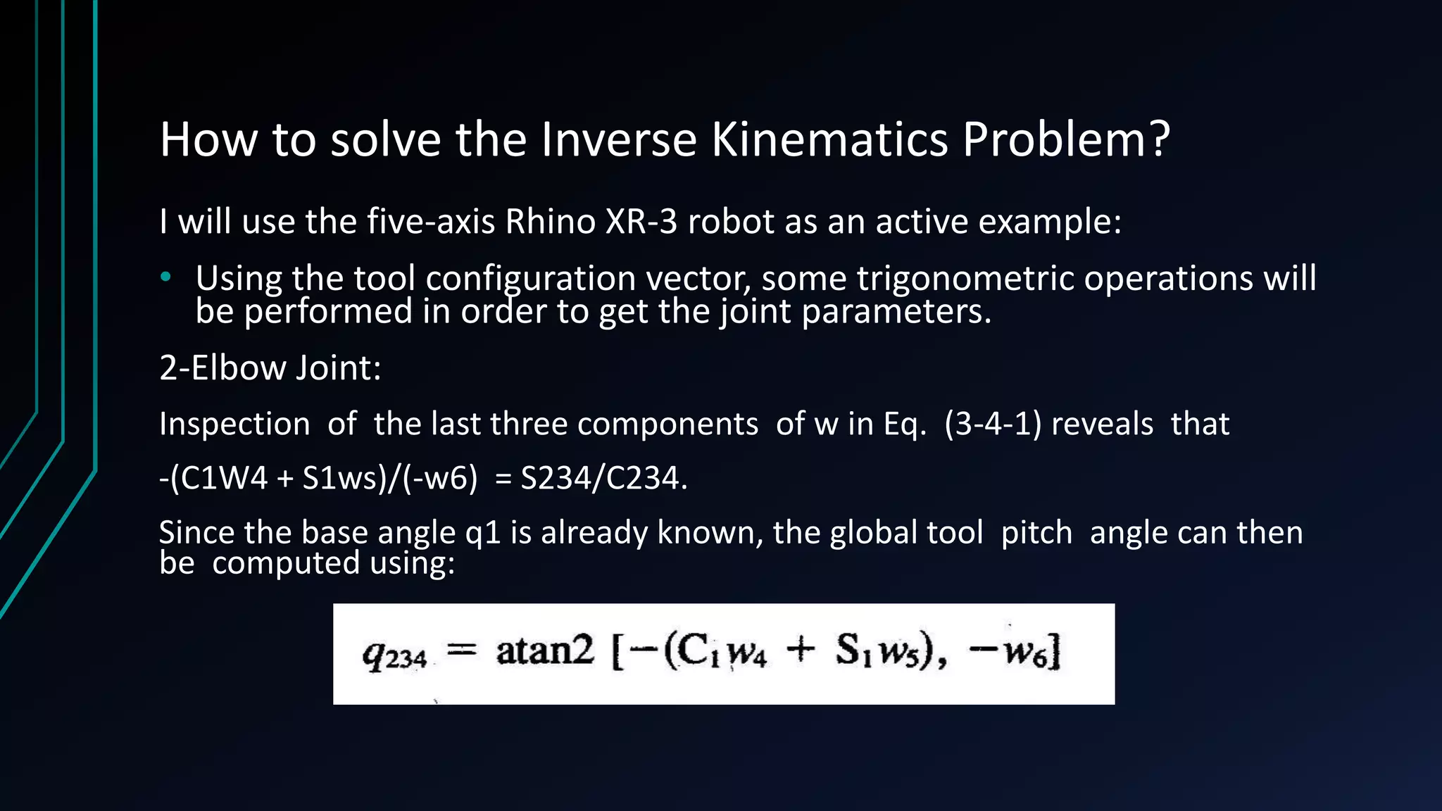 How to solve the Inverse Kinematics Problem?
I will use the five-axis Rhino XR-3 robot as an active example:
• Using the tool configuration vector, some trigonometric operations will
be performed in order to get the joint parameters.
2-Elbow Joint:
Inspection of the last three components of w in Eq. (3-4-1) reveals that
-(C1W4 + S1ws)/(-w6) = S234/C234.
Since the base angle q1 is already known, the global tool pitch angle can then
be computed using:
 