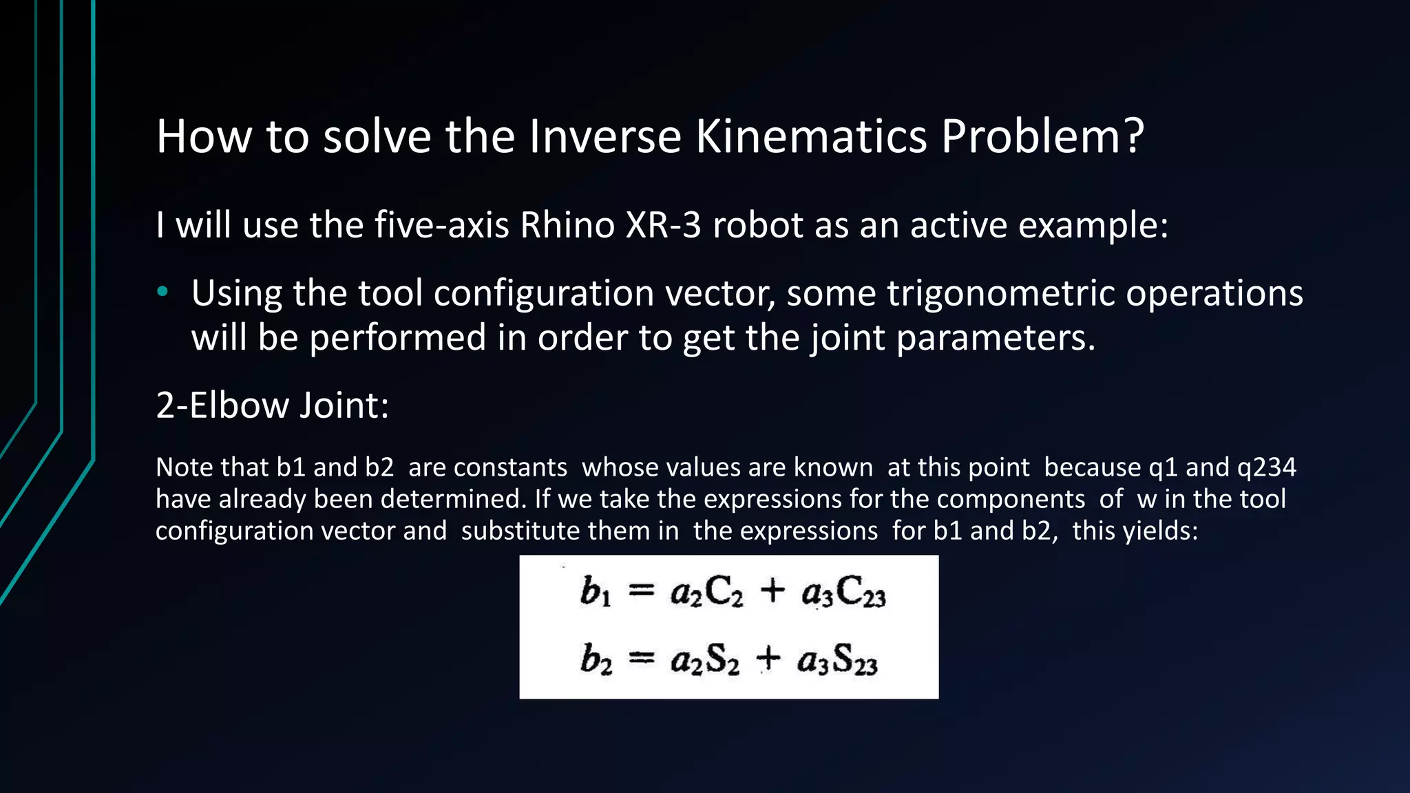How to solve the Inverse Kinematics Problem?
I will use the five-axis Rhino XR-3 robot as an active example:
• Using the tool configuration vector, some trigonometric operations
will be performed in order to get the joint parameters.
2-Elbow Joint:
Note that b1 and b2 are constants whose values are known at this point because q1 and q234
have already been determined. If we take the expressions for the components of w in the tool
configuration vector and substitute them in the expressions for b1 and b2, this yields:
 