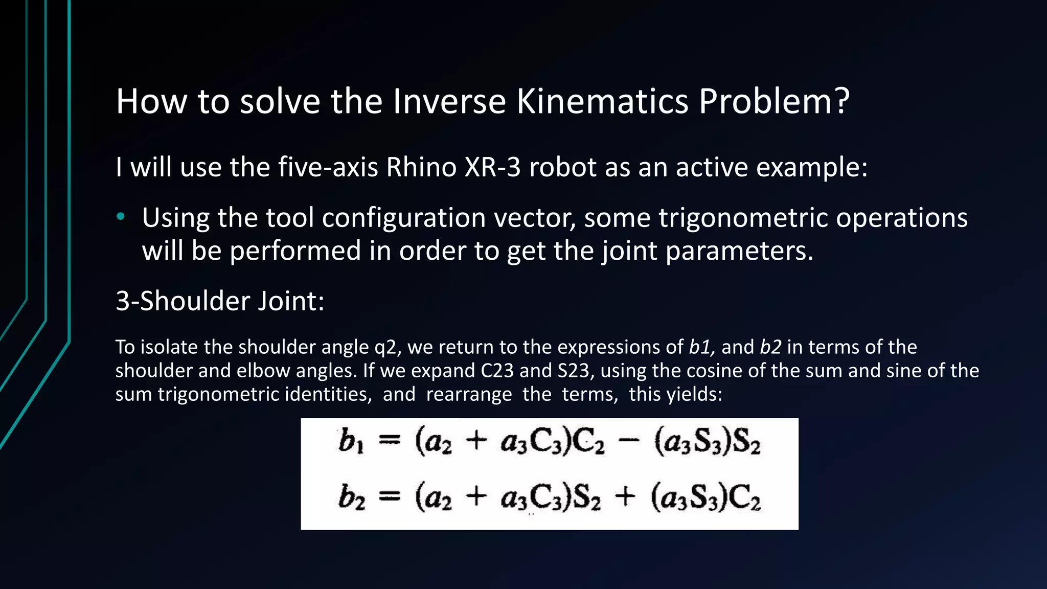 How to solve the Inverse Kinematics Problem?
I will use the five-axis Rhino XR-3 robot as an active example:
• Using the tool configuration vector, some trigonometric operations
will be performed in order to get the joint parameters.
3-Shoulder Joint:
To isolate the shoulder angle q2, we return to the expressions of b1, and b2 in terms of the
shoulder and elbow angles. If we expand C23 and S23, using the cosine of the sum and sine of the
sum trigonometric identities, and rearrange the terms, this yields:
 