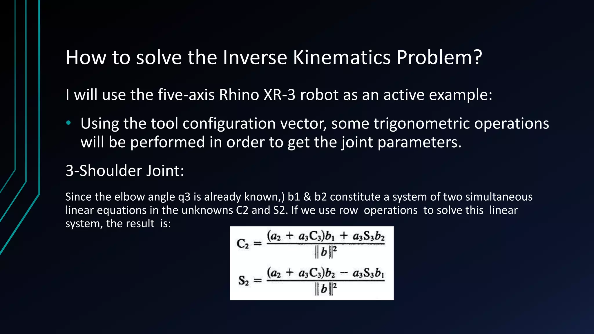 How to solve the Inverse Kinematics Problem?
I will use the five-axis Rhino XR-3 robot as an active example:
• Using the tool configuration vector, some trigonometric operations
will be performed in order to get the joint parameters.
3-Shoulder Joint:
Since the elbow angle q3 is already known,) b1 & b2 constitute a system of two simultaneous
linear equations in the unknowns C2 and S2. If we use row operations to solve this linear
system, the result is:
 