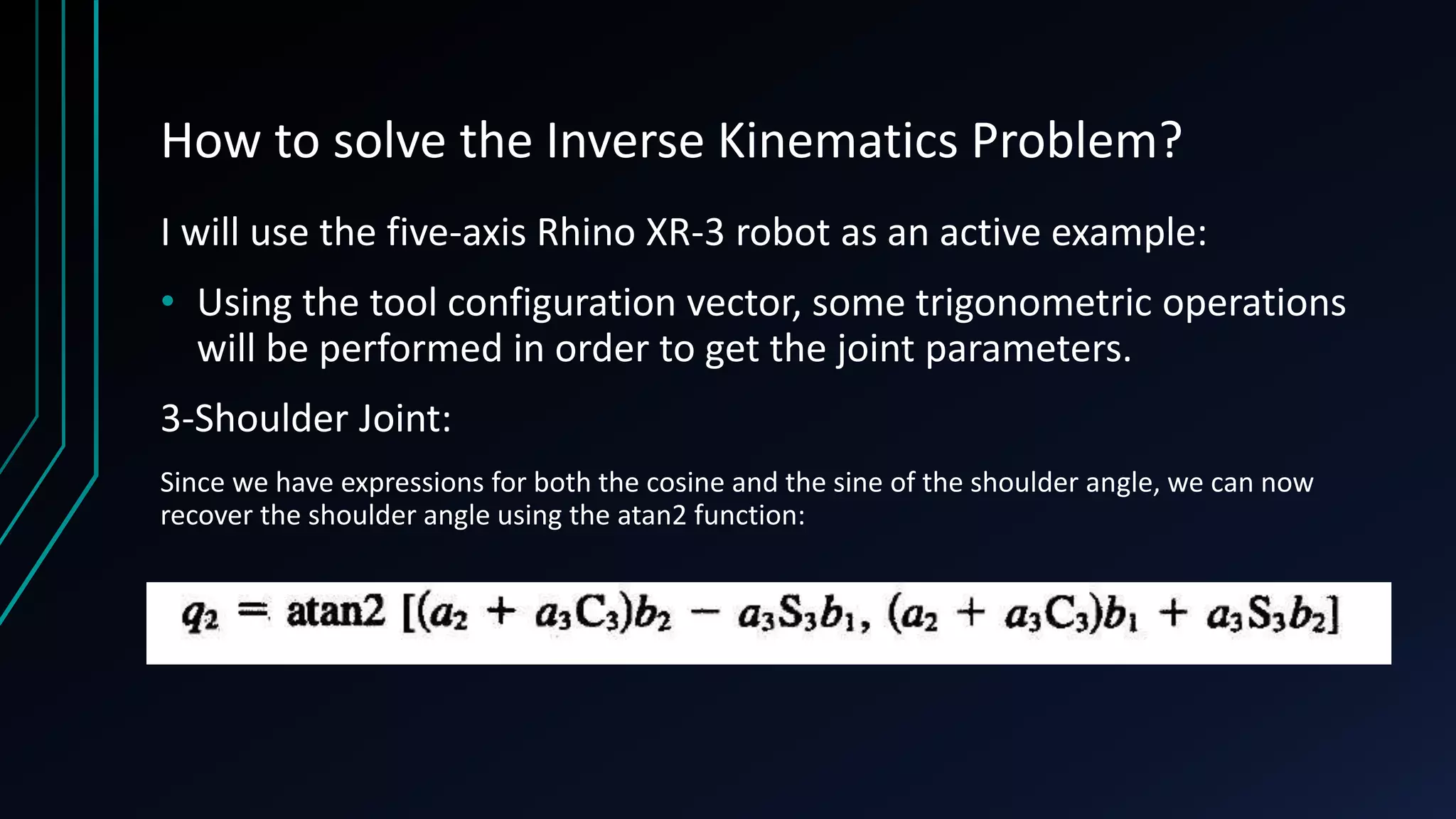 How to solve the Inverse Kinematics Problem?
I will use the five-axis Rhino XR-3 robot as an active example:
• Using the tool configuration vector, some trigonometric operations
will be performed in order to get the joint parameters.
3-Shoulder Joint:
Since we have expressions for both the cosine and the sine of the shoulder angle, we can now
recover the shoulder angle using the atan2 function:
 