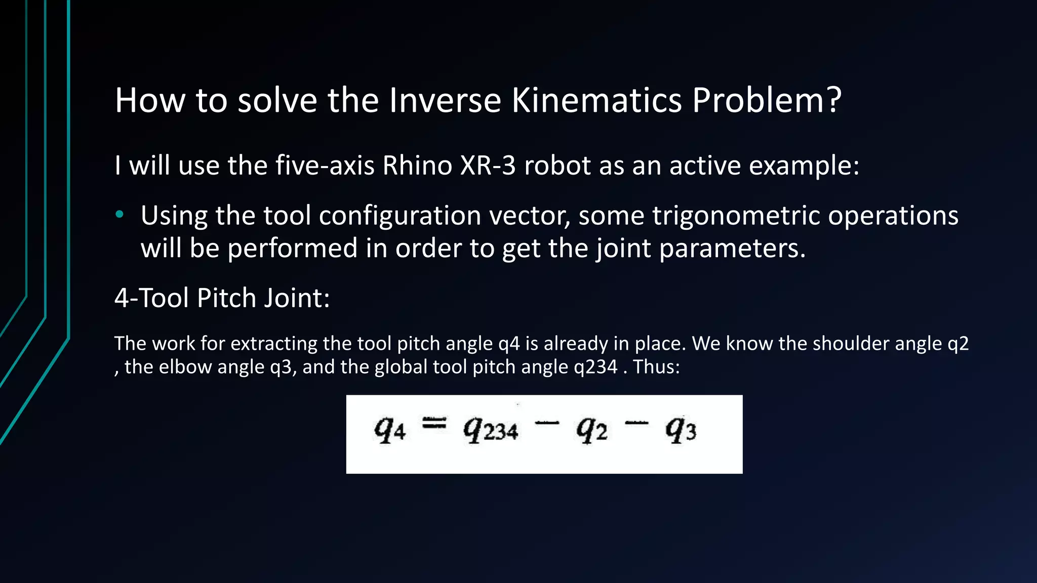 How to solve the Inverse Kinematics Problem?
I will use the five-axis Rhino XR-3 robot as an active example:
• Using the tool configuration vector, some trigonometric operations
will be performed in order to get the joint parameters.
4-Tool Pitch Joint:
The work for extracting the tool pitch angle q4 is already in place. We know the shoulder angle q2
, the elbow angle q3, and the global tool pitch angle q234 . Thus:
 