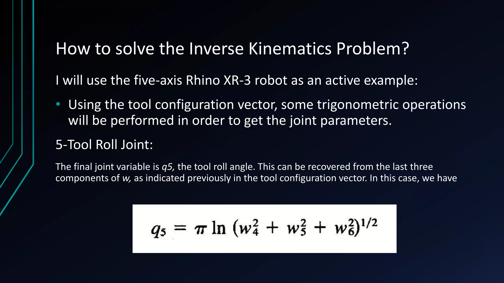 How to solve the Inverse Kinematics Problem?
I will use the five-axis Rhino XR-3 robot as an active example:
• Using the tool configuration vector, some trigonometric operations
will be performed in order to get the joint parameters.
5-Tool Roll Joint:
The final joint variable is q5, the tool roll angle. This can be recovered from the last three
components of w, as indicated previously in the tool configuration vector. In this case, we have
 