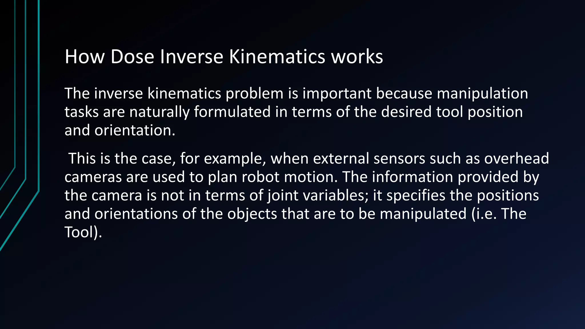 How Dose Inverse Kinematics works
The inverse kinematics problem is important because manipulation
tasks are naturally formulated in terms of the desired tool position
and orientation.
This is the case, for example, when external sensors such as overhead
cameras are used to plan robot motion. The information provided by
the camera is not in terms of joint variables; it specifies the positions
and orientations of the objects that are to be manipulated (i.e. The
Tool).
 
