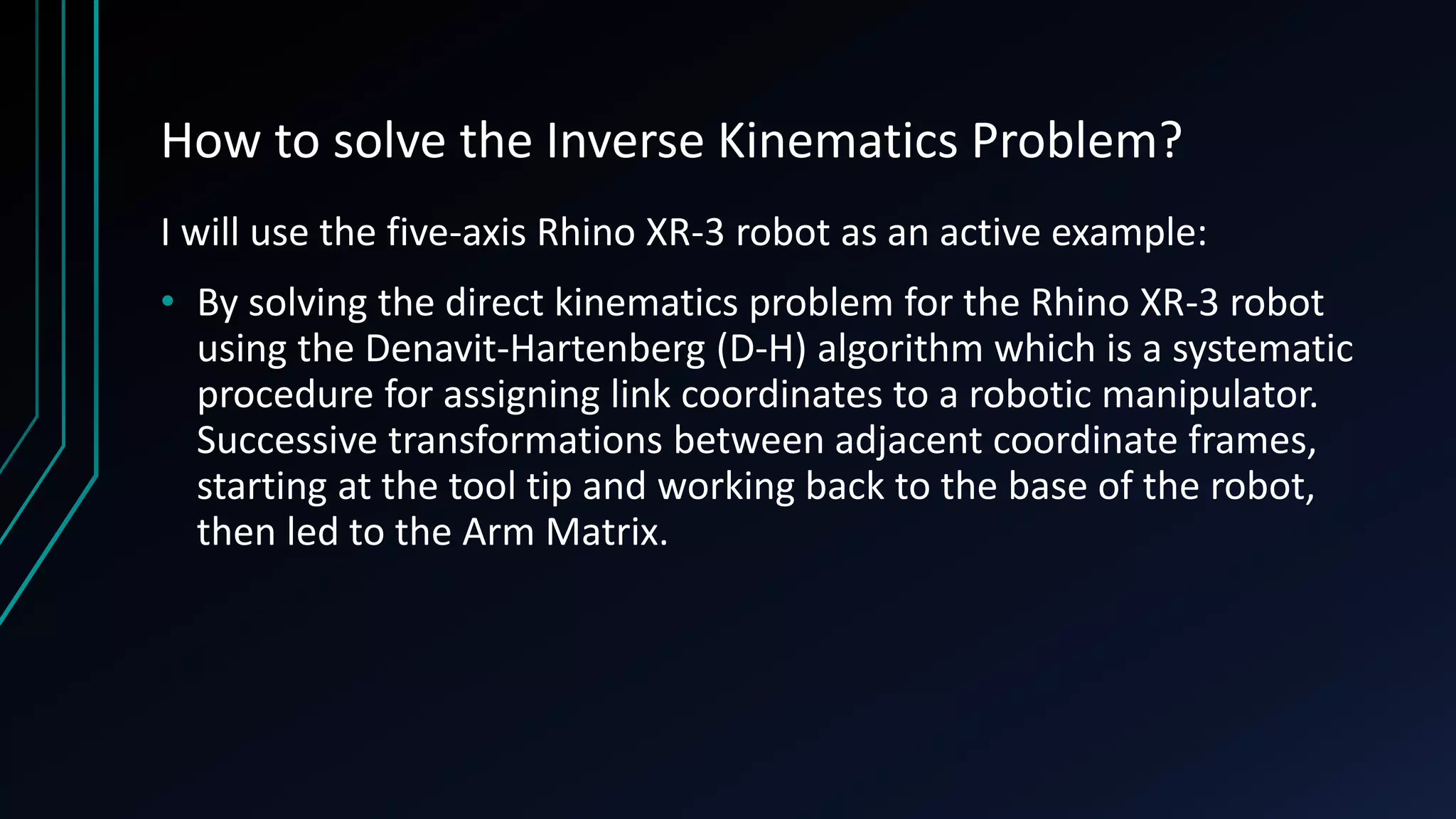 How to solve the Inverse Kinematics Problem?
I will use the five-axis Rhino XR-3 robot as an active example:
• By solving the direct kinematics problem for the Rhino XR-3 robot
using the Denavit-Hartenberg (D-H) algorithm which is a systematic
procedure for assigning link coordinates to a robotic manipulator.
Successive transformations between adjacent coordinate frames,
starting at the tool tip and working back to the base of the robot,
then led to the Arm Matrix.
 