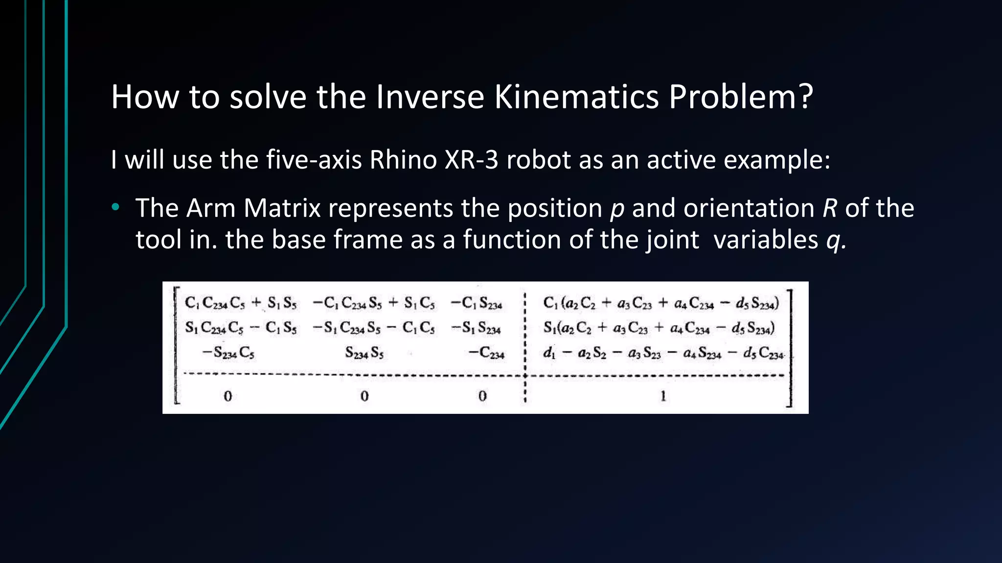 How to solve the Inverse Kinematics Problem?
I will use the five-axis Rhino XR-3 robot as an active example:
• The Arm Matrix represents the position p and orientation R of the
tool in. the base frame as a function of the joint variables q.
 