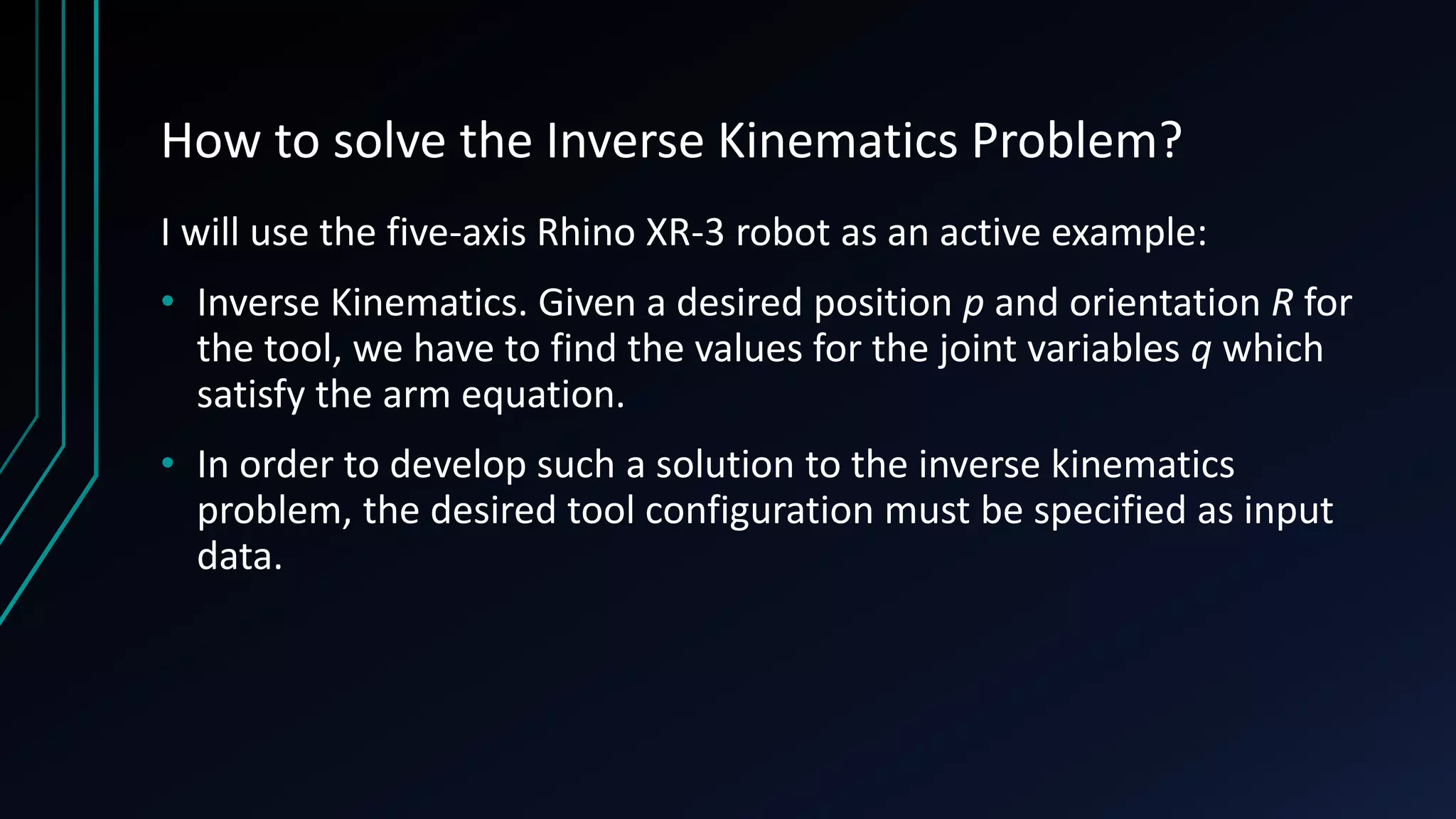 How to solve the Inverse Kinematics Problem?
I will use the five-axis Rhino XR-3 robot as an active example:
• Inverse Kinematics. Given a desired position p and orientation R for
the tool, we have to find the values for the joint variables q which
satisfy the arm equation.
• In order to develop such a solution to the inverse kinematics
problem, the desired tool configuration must be specified as input
data.
 
