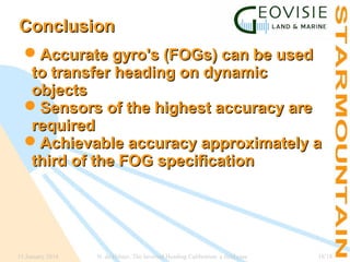 Conclusion
Accurate gyro's (FOGs) can be used
to transfer heading on dynamic
objects
Sensors of the highest accuracy are
required
Achievable accuracy approximately a
third of the FOG specification

15 January 2014

N. de Hilster, The Inverted Heading Calibration: a field case

18/18

 