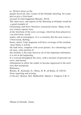 es. Writers focus on the
people involved, (the victims of the Orlando shooting, for exam
ple) to give a first-hand
account of what happened (Brooks, 2014)
The interviews, and reports of the Shooting in Orlando would be
a good example of
Chronology and News Narrative structured stories. Many of the
eye witness reports were
at the forefront of the news coverage, which has been played ou
t on television, social
media, and in newspapers. It is a certainty that the next issues o
f Newsweek, Rolling
Stone, and/or Time magazine will have coverage of the incident,
most likely it will be
the lead story, complete with cover picture. In a chronology styl
ed story, some portion of
the incident is the lead, however all of the important informatio
n is not at the beginning.
It is weaved throughout the story, with a mixture of personal int
erest, and factual
information to allow the reader to become engrossed in the activ
ities that transpired.
Reference:
Brooks, B., Kennedy, G., Moen, D. R., & Ranly, D. (2014).
News reporting and writing
(11th ed.). Boston, MA: Bedford/St. Martin’s. Chapters 9 & 11
Obama in Orlando Emily
 