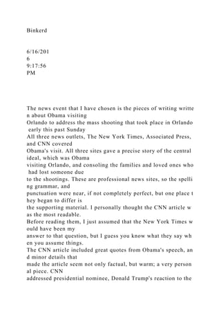 Binkerd
6/16/201
6
9:17:56
PM
The news event that I have chosen is the pieces of writing writte
n about Obama visiting
Orlando to address the mass shooting that took place in Orlando
early this past Sunday
All three news outlets, The New York Times, Associated Press,
and CNN covered
Obama's visit. All three sites gave a precise story of the central
ideal, which was Obama
visiting Orlando, and consoling the families and loved ones who
had lost someone due
to the shootings. These are professional news sites, so the spelli
ng grammar, and
punctuation were near, if not completely perfect, but one place t
hey began to differ is
the supporting material. I personally thought the CNN article w
as the most readable.
Before reading them, I just assumed that the New York Times w
ould have been my
answer to that question, but I guess you know what they say wh
en you assume things.
The CNN article included great quotes from Obama's speech, an
d minor details that
made the article seem not only factual, but warm; a very person
al piece. CNN
addressed presidential nominee, Donald Trump's reaction to the
 