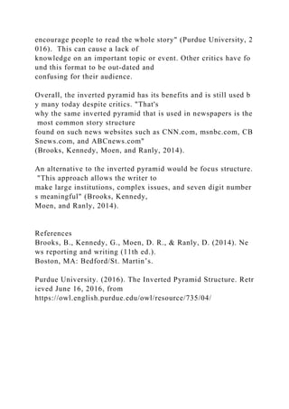 encourage people to read the whole story" (Purdue University, 2
016). This can cause a lack of
knowledge on an important topic or event. Other critics have fo
und this format to be out-dated and
confusing for their audience.
Overall, the inverted pyramid has its benefits and is still used b
y many today despite critics. "That's
why the same inverted pyramid that is used in newspapers is the
most common story structure
found on such news websites such as CNN.com, msnbc.com, CB
Snews.com, and ABCnews.com"
(Brooks, Kennedy, Moen, and Ranly, 2014).
An alternative to the inverted pyramid would be focus structure.
"This approach allows the writer to
make large institutions, complex issues, and seven digit number
s meaningful" (Brooks, Kennedy,
Moen, and Ranly, 2014).
References
Brooks, B., Kennedy, G., Moen, D. R., & Ranly, D. (2014). Ne
ws reporting and writing (11th ed.).
Boston, MA: Bedford/St. Martin’s.
Purdue University. (2016). The Inverted Pyramid Structure. Retr
ieved June 16, 2016, from
https://owl.english.purdue.edu/owl/resource/735/04/
 