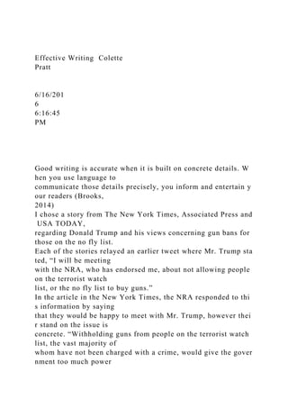 Effective Writing Colette
Pratt
6/16/201
6
6:16:45
PM
Good writing is accurate when it is built on concrete details. W
hen you use language to
communicate those details precisely, you inform and entertain y
our readers (Brooks,
2014)
I chose a story from The New York Times, Associated Press and
USA TODAY,
regarding Donald Trump and his views concerning gun bans for
those on the no fly list.
Each of the stories relayed an earlier tweet where Mr. Trump sta
ted, “I will be meeting
with the NRA, who has endorsed me, about not allowing people
on the terrorist watch
list, or the no fly list to buy guns.”
In the article in the New York Times, the NRA responded to thi
s information by saying
that they would be happy to meet with Mr. Trump, however thei
r stand on the issue is
concrete. “Withholding guns from people on the terrorist watch
list, the vast majority of
whom have not been charged with a crime, would give the gover
nment too much power
 