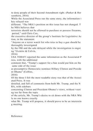 to deny people of their Second Amendment right. (Parker & Her
szenhorn, 2016)
While the Associated Press ran the same story, the information t
hey relayed was
different. “The NRA’s position on this issue has not changed. T
he NRA believes that
terrorists should not be allowed to purchase or possess firearms,
period,” said Chris Cox,
the executive director of the group’s Institute for Legislative Ac
tion, in the statement.
“Anyone on a terror watch list who tries to buy a gun should be
thoroughly investigated
by the FBI and the sale delayed while the investigation is ongoi
ng.”(Lemire & Colvin,
2016)
USA TODAY reported the same information as the Associated P
ress, with the additional
comment that, “Trump’s support for a ban would put him on the
same side of the issue
as presumptive Democratic nominee Hillary Clinton and Preside
nt Obama” (Collins,
2016)
Of the three I felt the most readable story was that of the Associ
ated Press. It was
detailed, and full of comments from both Mr. Trump, and the N
RA, with sidebars
concerning Clinton and President Obama’s views, without veeri
ng too far from the topic
of the article, Mr. Trump’s desire to sit down with the NRA Whi
le no one knows exactly
what Mr. Trump will propose, it should prove to be an interestin
g meeting.
Reference:
 