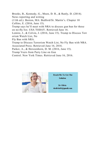 Brooks, B., Kennedy, G., Moen, D. R., & Ranly, D. (2014).
News reporting and writing
(11th ed.). Boston, MA: Bedford/St. Martin’s. Chapter 10
Collins, E. (2016, June 15).
Trump says he’ll meet with NRA to discuss gun ban for those
on no-fly list. USA TODAY. Retrieved June 16.
Lemire, J., & Colvin, J. (2016, June 15). Trump to Discuss Terr
orism Watch List, No
Fly Ban with NRA.
Trump to Discuss Terrorism Watch List, No Fly Ban with NRA.
Associated Press. Retrieved June 16, 2016.
Parker, A., & Herszenhorn, D. M. (2016, June 15).
Trump Veers from Party Line on Gun
Control. New York Times. Retrieved June 16, 2016.
 