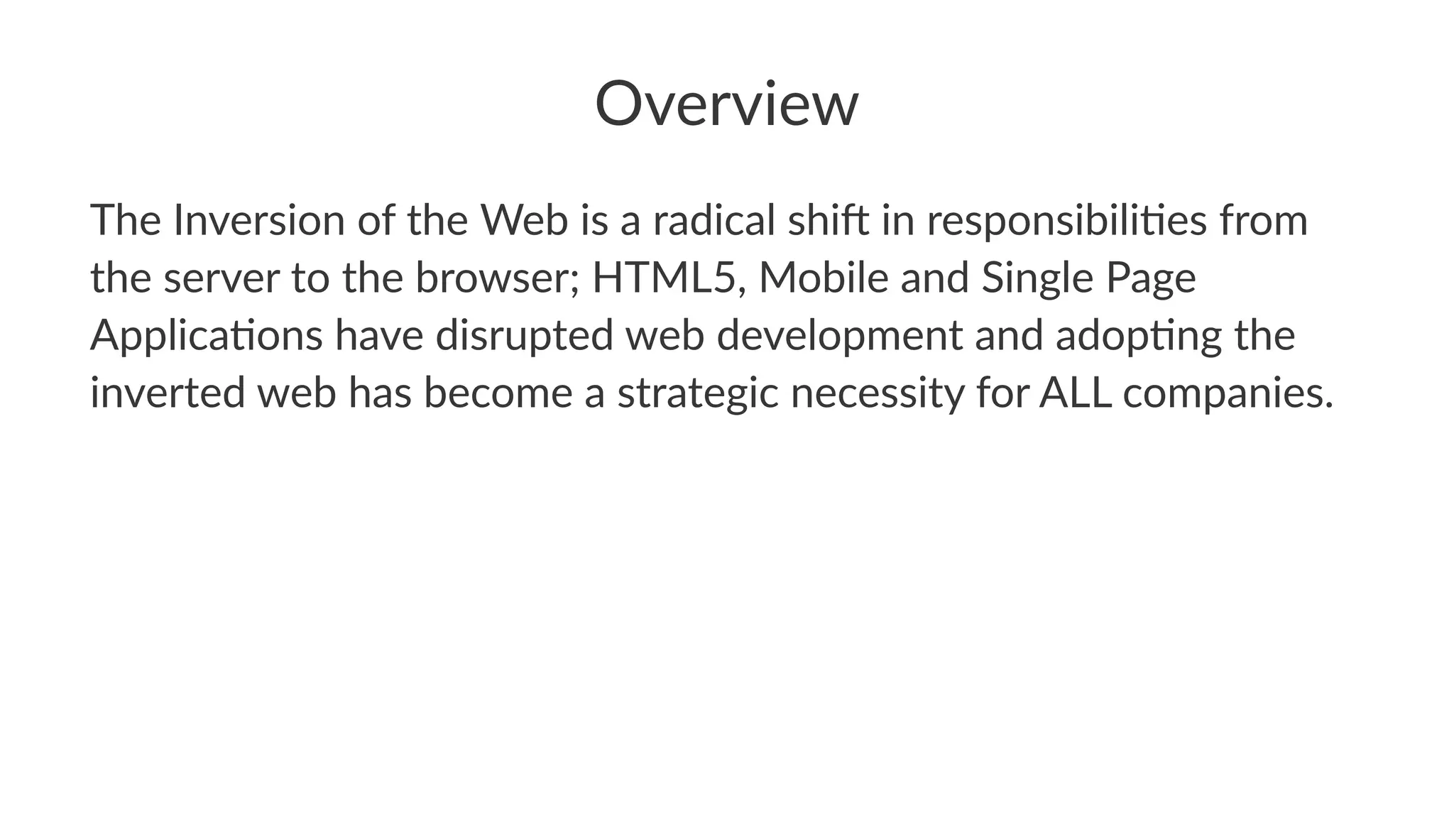 Overview
The$Inversion$of$the$Web$is$a$radical$shi4$in$responsibili6es$from$
the$server$to$the$browser;$HTML5,$Mobile$and$Single$Page$
Applica6ons$have$disrupted$web$development$and$adop6ng$the$
inverted$web$has$become$a$strategic$necessity$for$ALL$companies.$
 