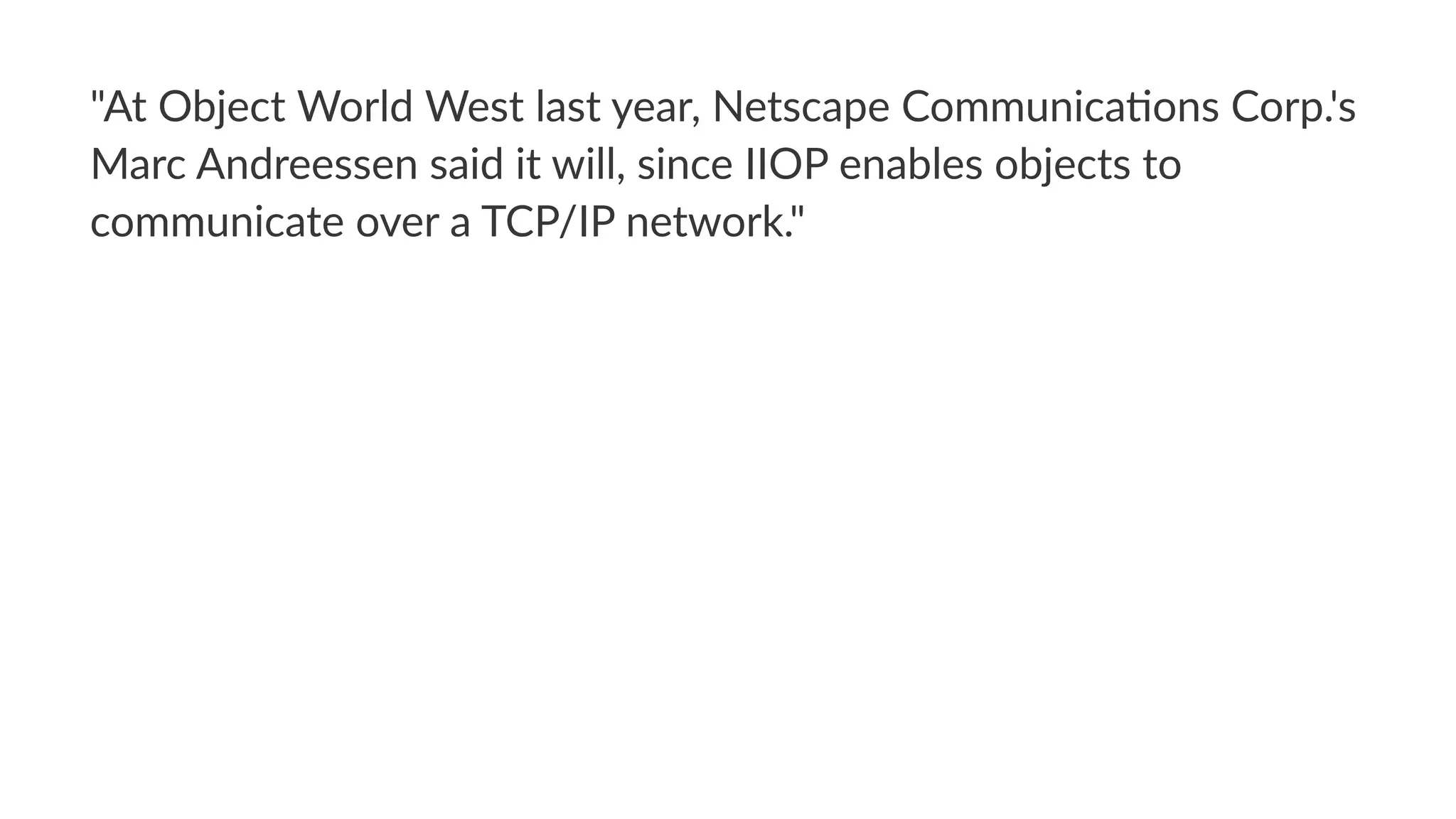 "At$Object$World$West$last$year,$Netscape$Communica:ons$Corp.'s$
Marc$Andreessen$said$it$will,$since$IIOP$enables$objects$to$
communicate$over$a$TCP/IP$network."
 