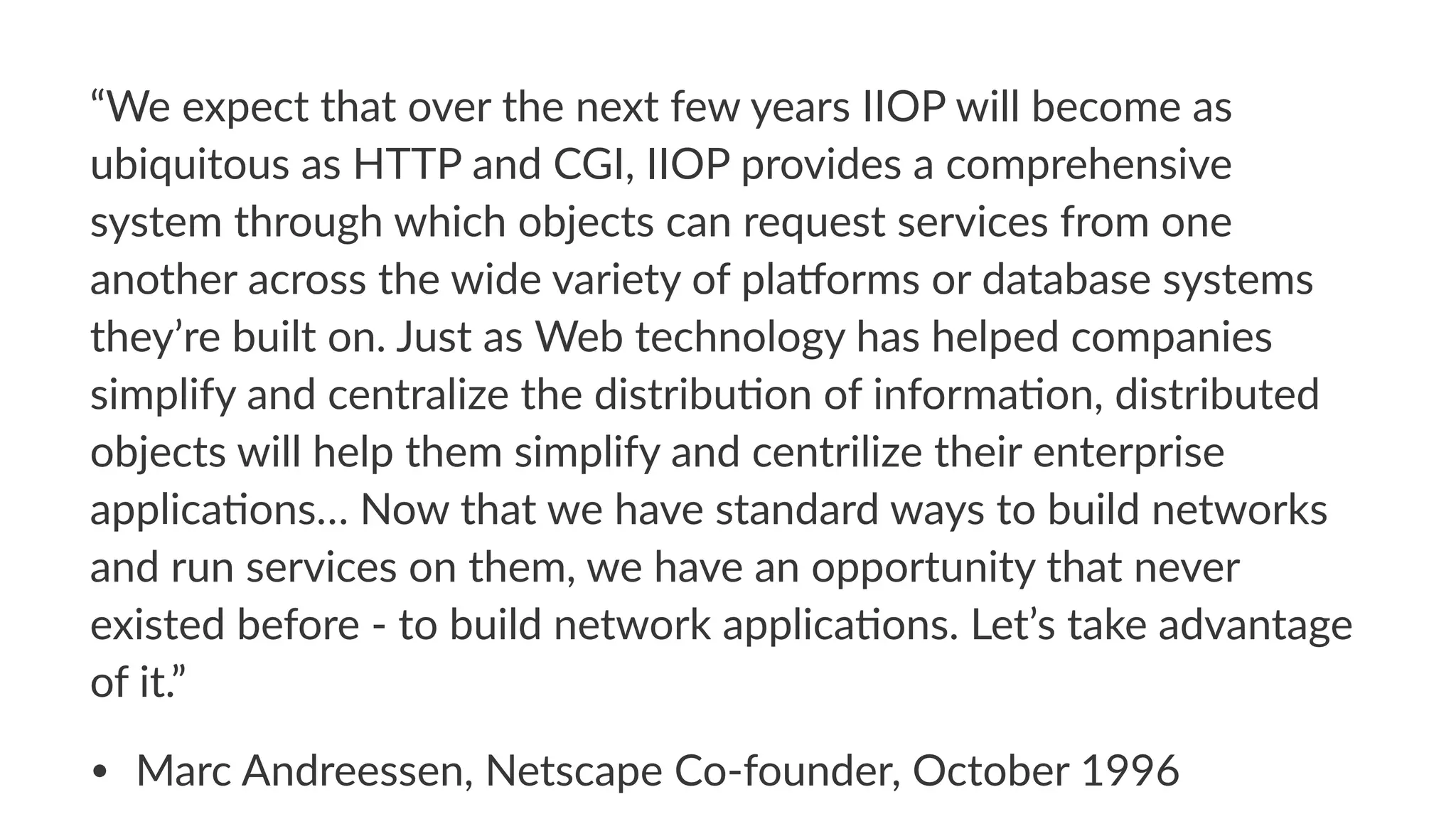 “We$expect$that$over$the$next$few$years$IIOP$will$become$as$
ubiquitous$as$HTTP$and$CGI,$IIOP$provides$a$comprehensive$
system$through$which$objects$can$request$services$from$one$
another$across$the$wide$variety$of$plaDorms$or$database$systems$
they’re$built$on.$Just$as$Web$technology$has$helped$companies$
simplify$and$centralize$the$distribuIon$of$informaIon,$distributed$
objects$will$help$them$simplify$and$centrilize$their$enterprise$
applicaIons…$Now$that$we$have$standard$ways$to$build$networks$
and$run$services$on$them,$we$have$an$opportunity$that$never$
existed$before$M$to$build$network$applicaIons.$Let’s$take$advantage$
of$it.”$
• Marc&Andreessen,&Netscape&Co2founder,&October&1996
 