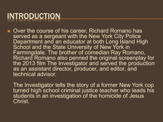 INTRODUCTION
 Over the course of his career, Richard Romano has
served as a sergeant with the New York City Police
Department and an educator at both Long Island High
School and the State University of New York in
Farmingdale. The brother of comedian Ray Romano,
Richard Romano also penned the original screenplay for
the 2013 film The Investigator and served the production
as an assistant director, producer, and editor, and
technical advisor.
The Investigator tells the story of a former New York cop
turned high school criminal justice teacher who leads his
students in an investigation of the homicide of Jesus
Christ.
 