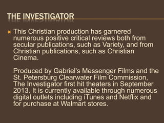 THE INVESTIGATOR
 This Christian production has garnered
numerous positive critical reviews both from
secular publications, such as Variety, and from
Christian publications, such as Christian
Cinema.
Produced by Gabriel's Messenger Films and the
St. Petersburg Clearwater Film Commission,
The Investigator first hit theaters in September
2013. It is currently available through numerous
digital outlets including iTunes and Netflix and
for purchase at Walmart stores.
 