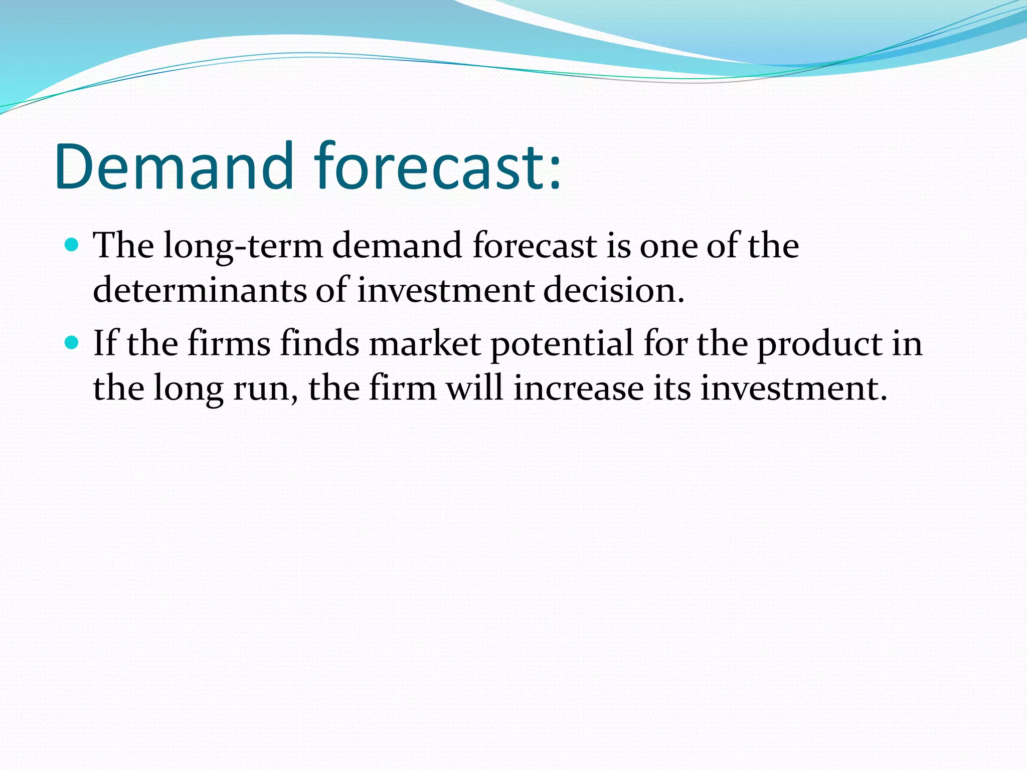 Demand forecast: 
 The long-term demand forecast is one of the 
determinants of investment decision. 
 If the firms finds market potential for the product in 
the long run, the firm will increase its investment. 
 