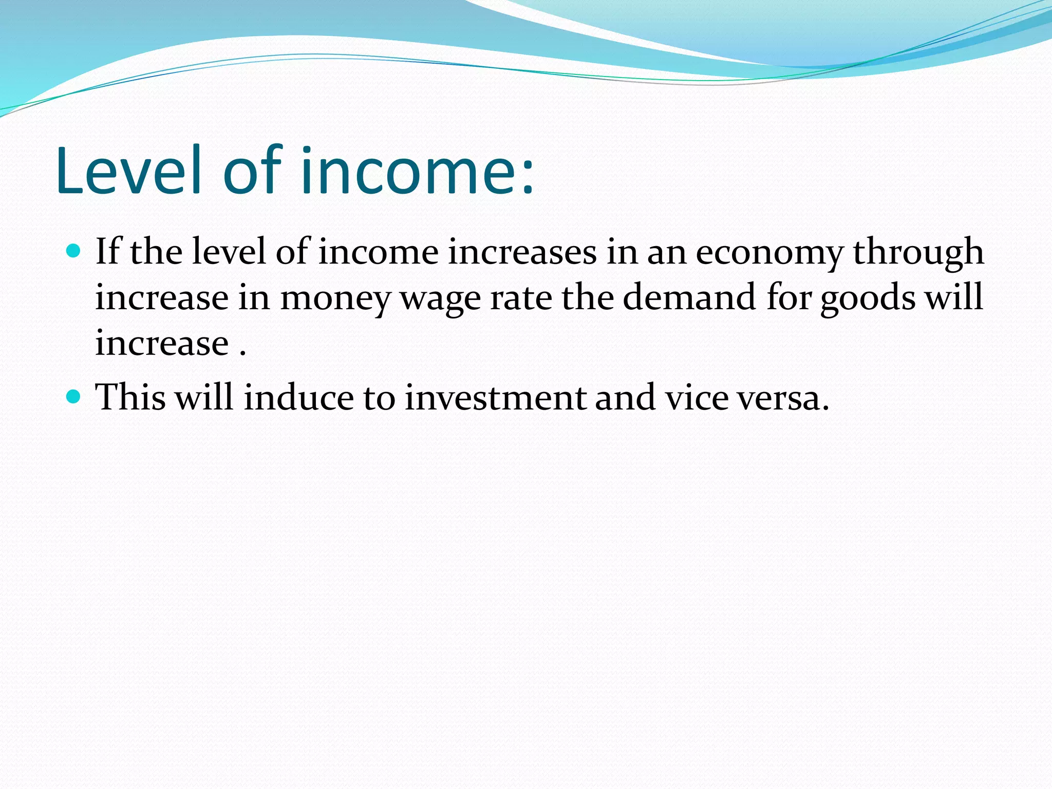 Level of income: 
 If the level of income increases in an economy through 
increase in money wage rate the demand for goods will 
increase . 
 This will induce to investment and vice versa. 
 