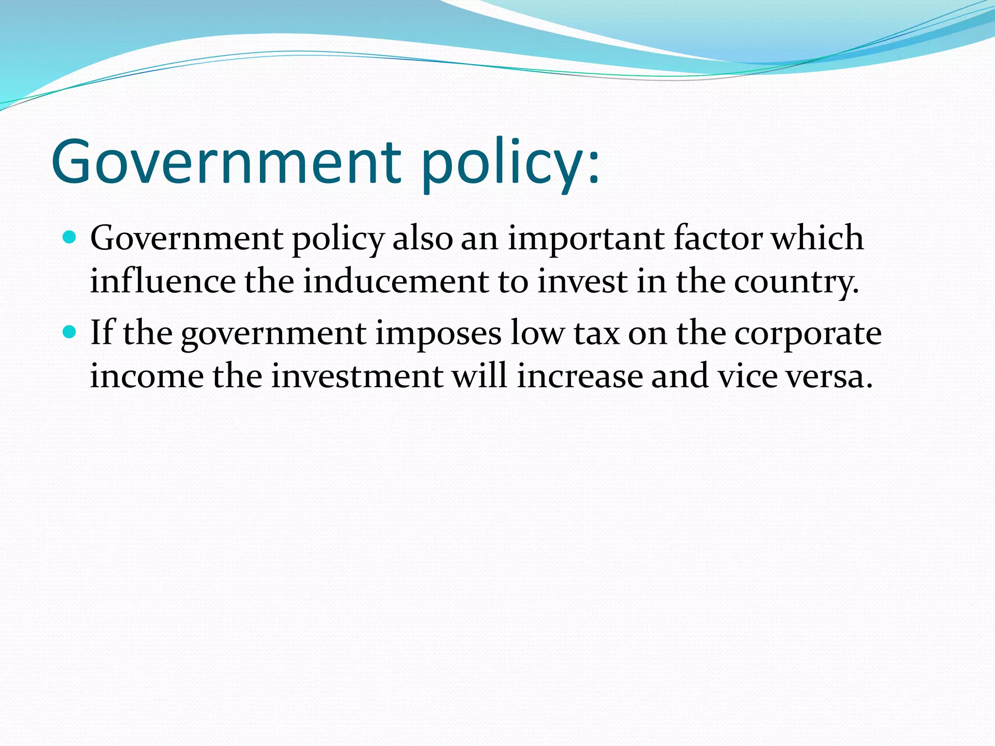 Government policy: 
 Government policy also an important factor which 
influence the inducement to invest in the country. 
 If the government imposes low tax on the corporate 
income the investment will increase and vice versa. 
 