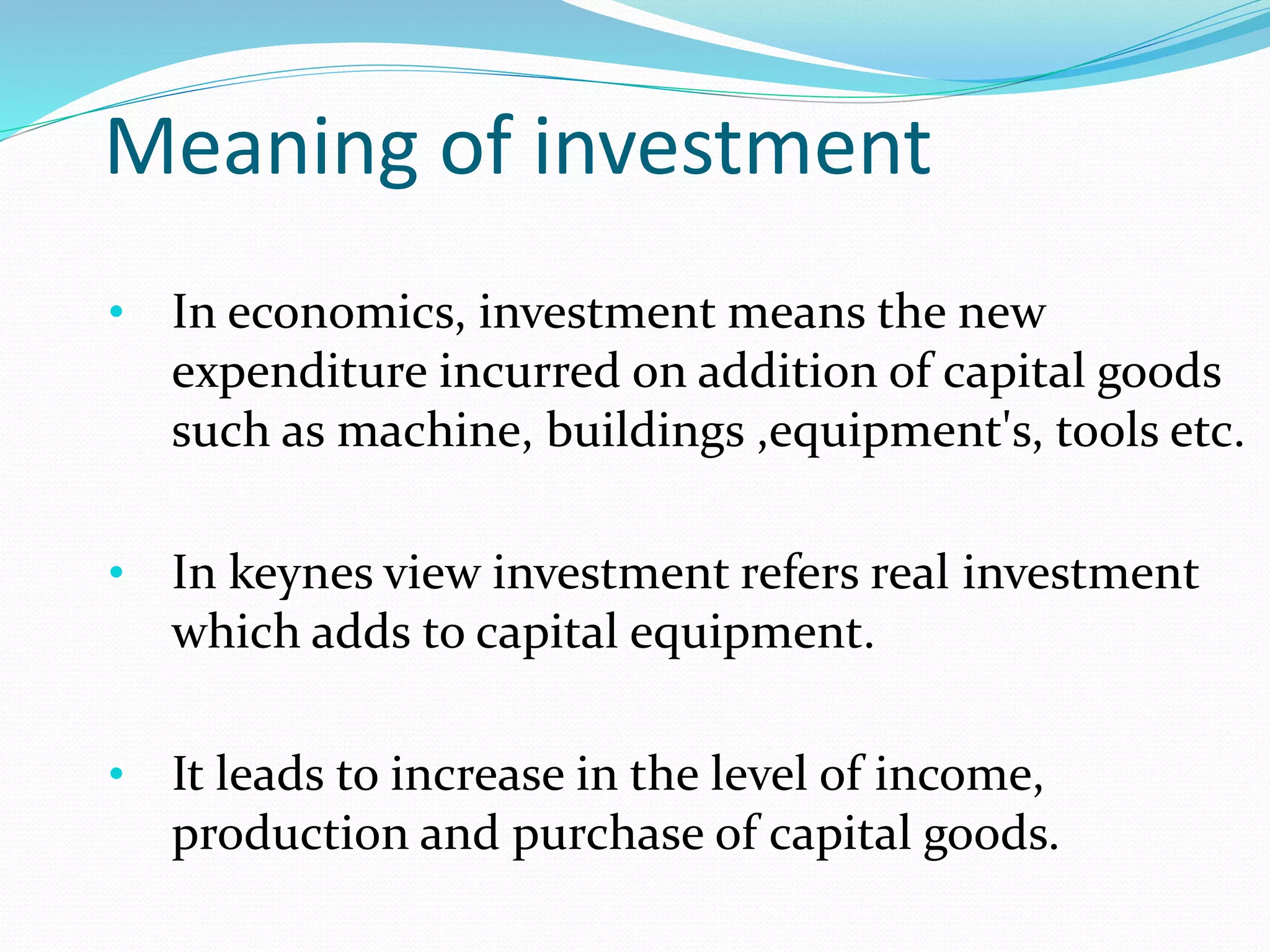 Meaning of investment 
• In economics, investment means the new 
expenditure incurred on addition of capital goods 
such as machine, buildings ,equipment's, tools etc. 
• In keynes view investment refers real investment 
which adds to capital equipment. 
• It leads to increase in the level of income, 
production and purchase of capital goods. 
 