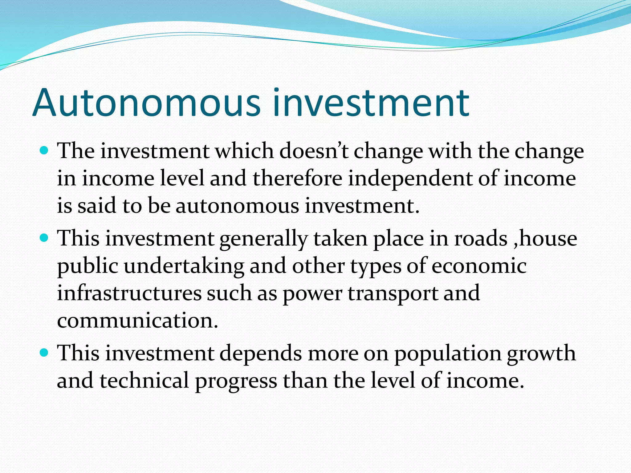 Autonomous investment 
 The investment which doesn’t change with the change 
in income level and therefore independent of income 
is said to be autonomous investment. 
 This investment generally taken place in roads ,house 
public undertaking and other types of economic 
infrastructures such as power transport and 
communication. 
 This investment depends more on population growth 
and technical progress than the level of income. 
 