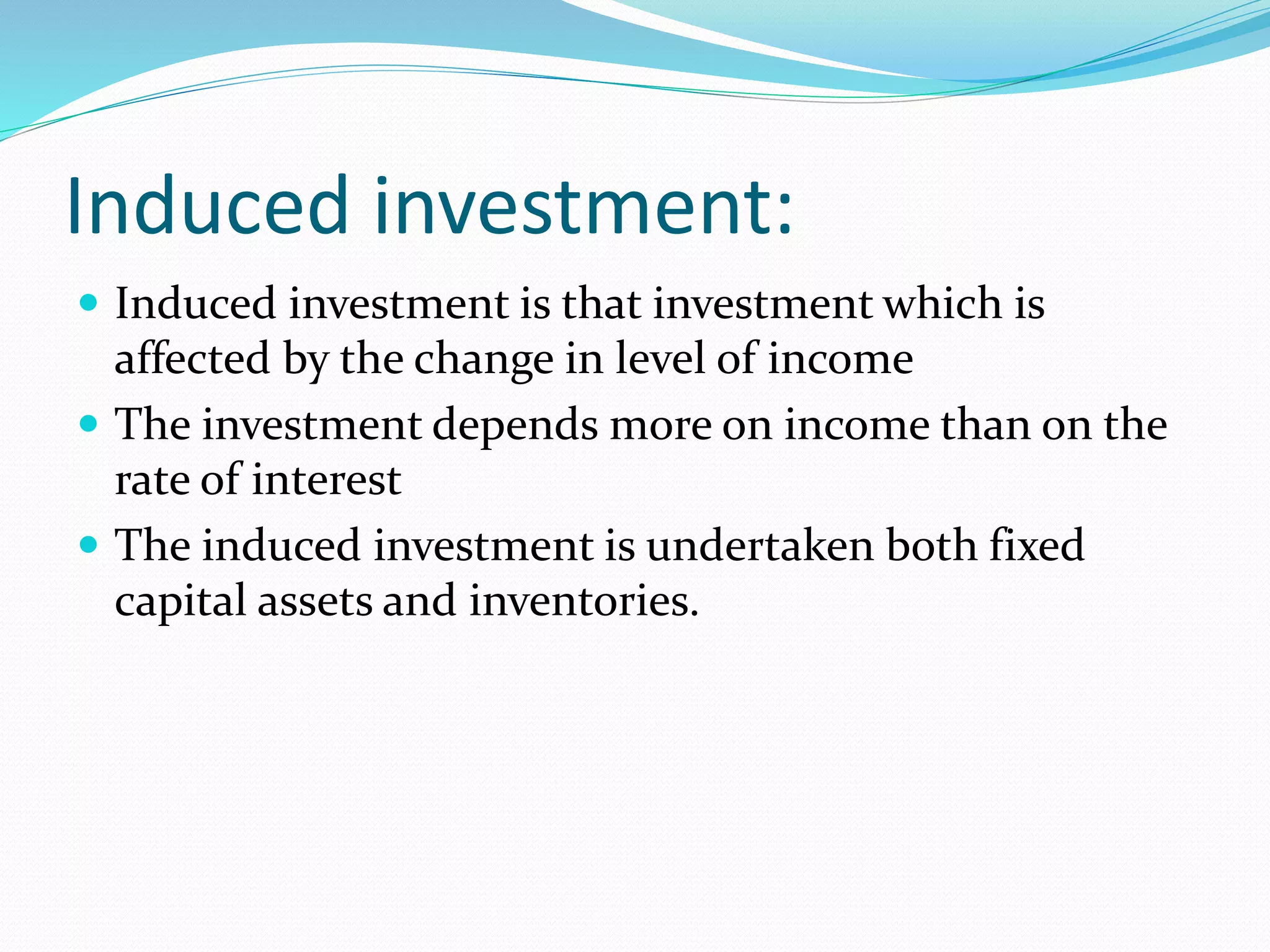 Induced investment: 
 Induced investment is that investment which is 
affected by the change in level of income 
 The investment depends more on income than on the 
rate of interest 
 The induced investment is undertaken both fixed 
capital assets and inventories. 
 