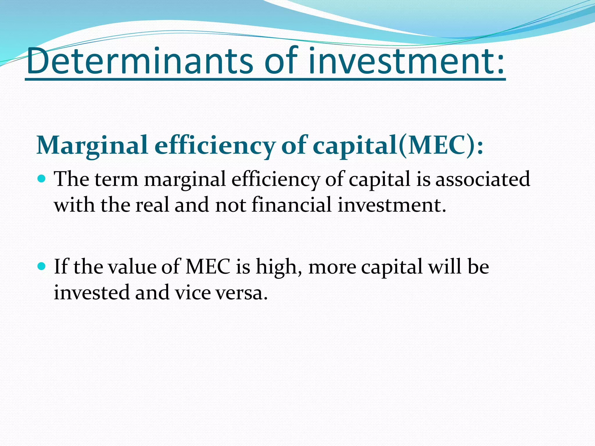 Determinants of investment: 
Marginal efficiency of capital(MEC): 
 The term marginal efficiency of capital is associated 
with the real and not financial investment. 
 If the value of MEC is high, more capital will be 
invested and vice versa. 
 