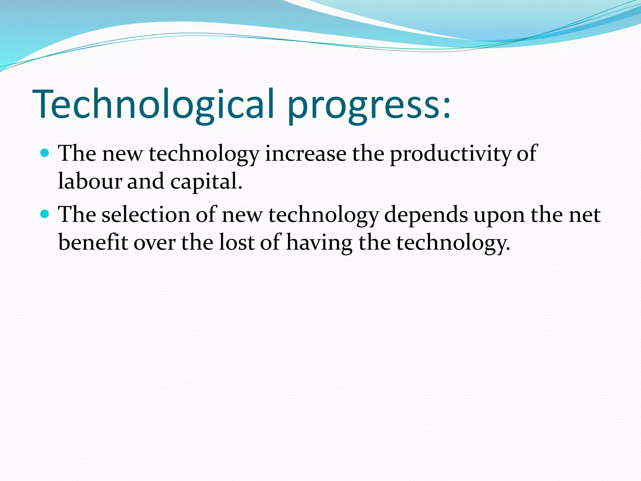 Technological progress: 
 The new technology increase the productivity of 
labour and capital. 
 The selection of new technology depends upon the net 
benefit over the lost of having the technology. 
 