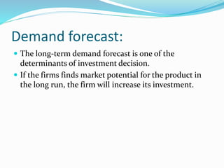 Demand forecast: 
 The long-term demand forecast is one of the 
determinants of investment decision. 
 If the firms finds market potential for the product in 
the long run, the firm will increase its investment. 
 