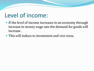 Level of income: 
 If the level of income increases in an economy through 
increase in money wage rate the demand for goods will 
increase . 
 This will induce to investment and vice versa. 
 