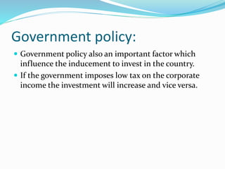 Government policy: 
 Government policy also an important factor which 
influence the inducement to invest in the country. 
 If the government imposes low tax on the corporate 
income the investment will increase and vice versa. 
 
