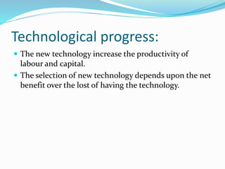 Technological progress: 
 The new technology increase the productivity of 
labour and capital. 
 The selection of new technology depends upon the net 
benefit over the lost of having the technology. 
 