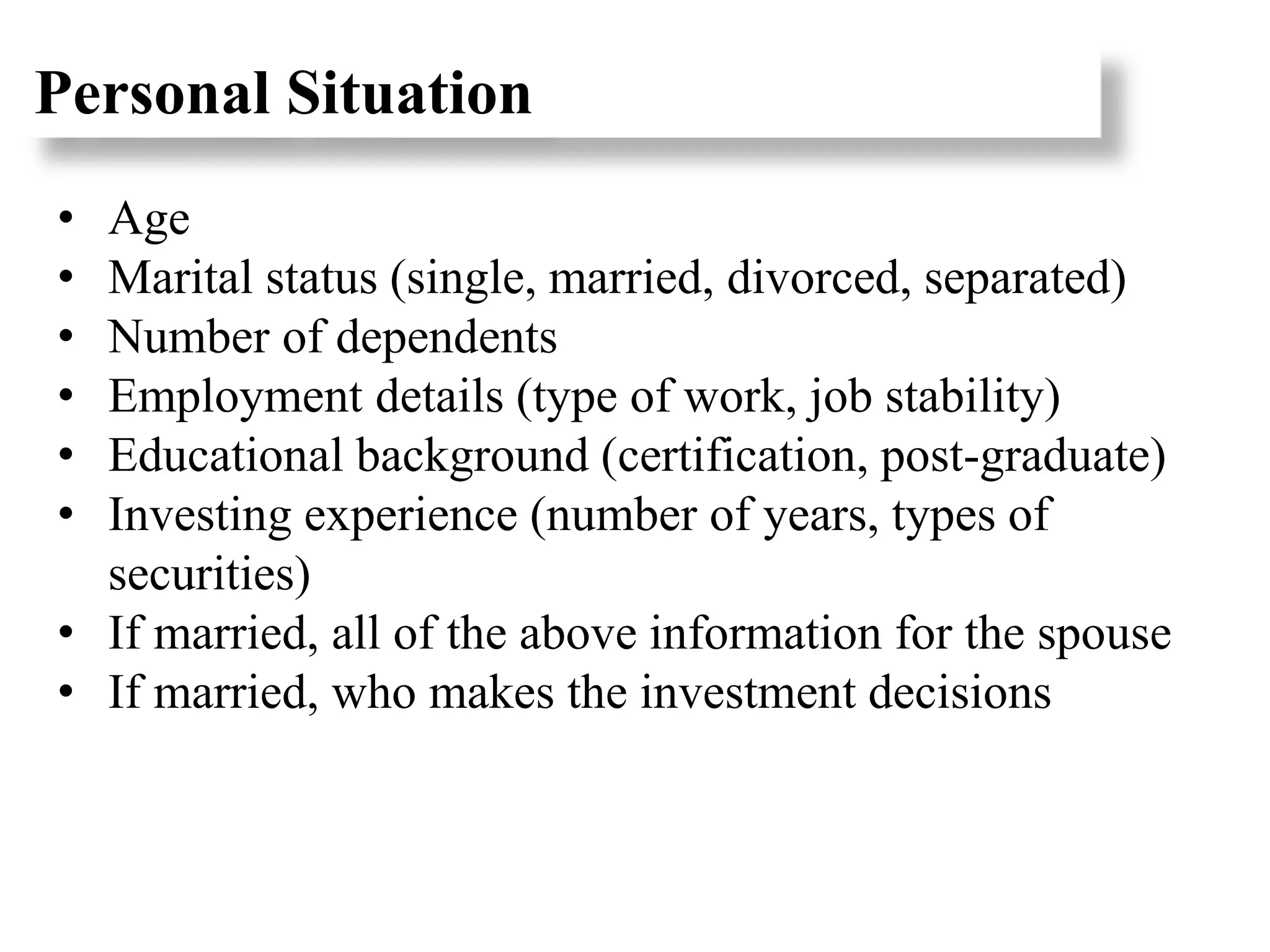 Personal Situation
• Age
• Marital status (single, married, divorced, separated)
• Number of dependents
• Employment details (type of work, job stability)
• Educational background (certification, post-graduate)
• Investing experience (number of years, types of
securities)
• If married, all of the above information for the spouse
• If married, who makes the investment decisions
 