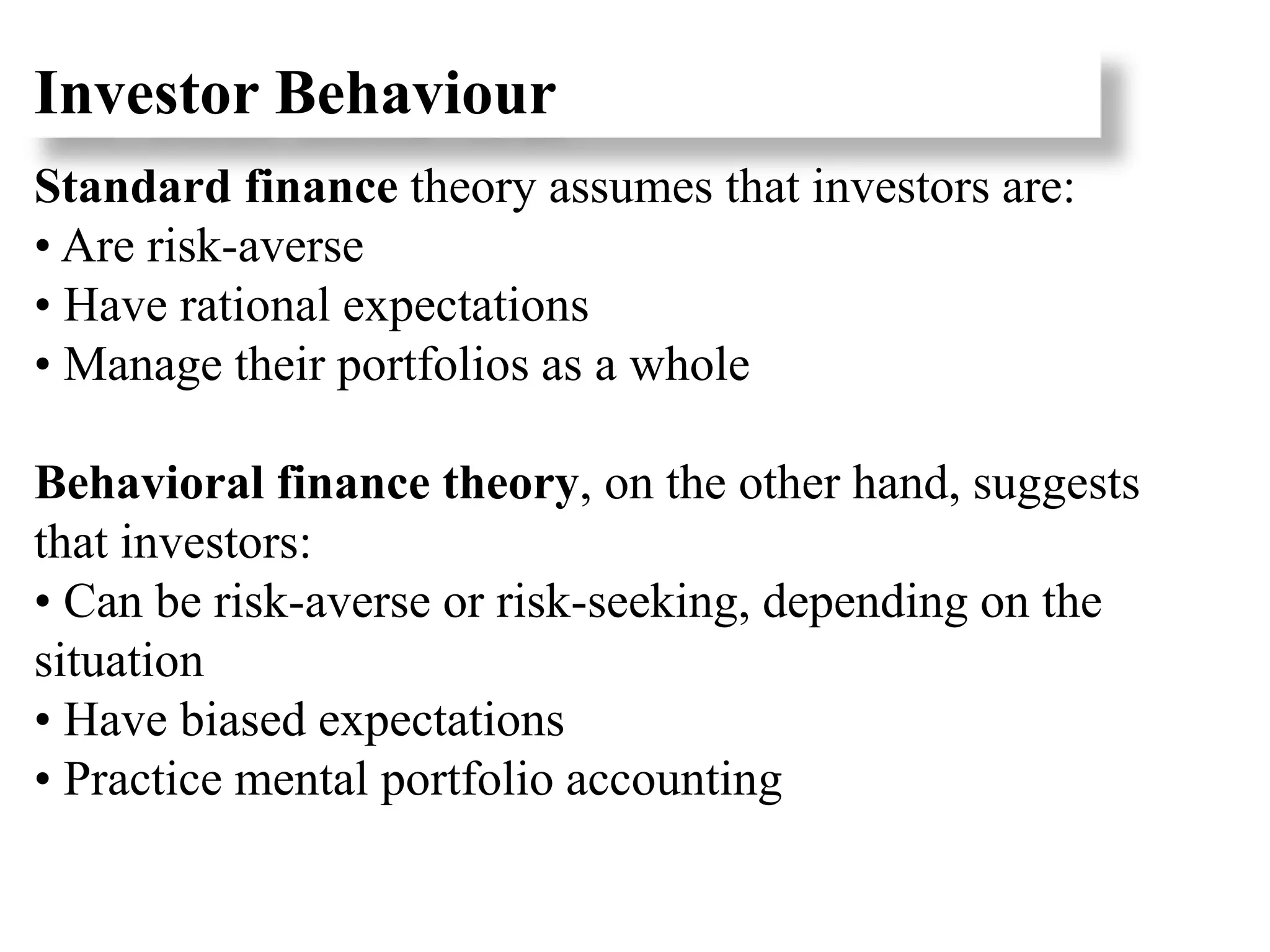 Investor Behaviour
Standard finance theory assumes that investors are:
• Are risk-averse
• Have rational expectations
• Manage their portfolios as a whole
Behavioral finance theory, on the other hand, suggests
that investors:
• Can be risk-averse or risk-seeking, depending on the
situation
• Have biased expectations
• Practice mental portfolio accounting
 