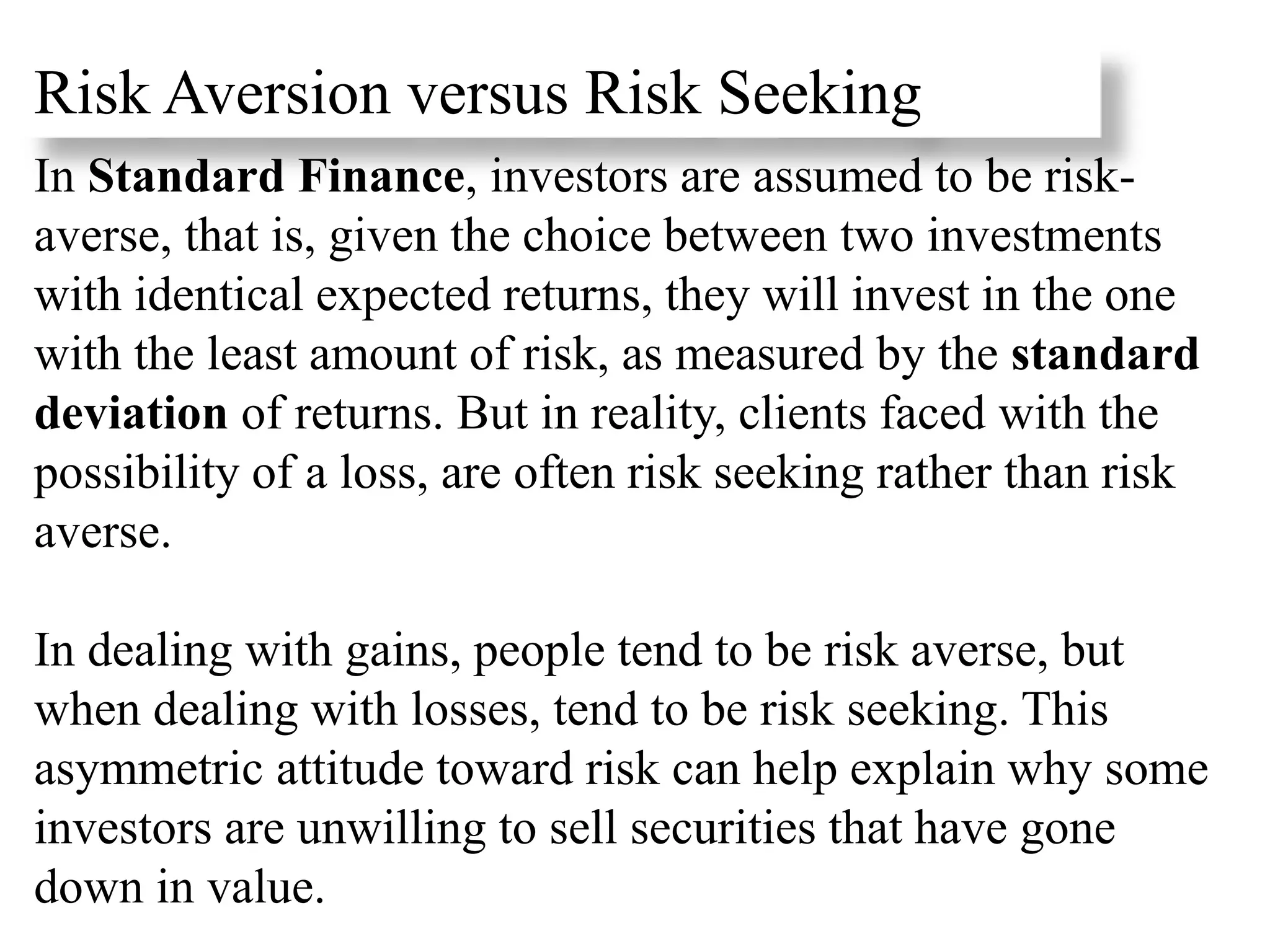 Risk Aversion versus Risk Seeking
In Standard Finance, investors are assumed to be risk-
averse, that is, given the choice between two investments
with identical expected returns, they will invest in the one
with the least amount of risk, as measured by the standard
deviation of returns. But in reality, clients faced with the
possibility of a loss, are often risk seeking rather than risk
averse.
In dealing with gains, people tend to be risk averse, but
when dealing with losses, tend to be risk seeking. This
asymmetric attitude toward risk can help explain why some
investors are unwilling to sell securities that have gone
down in value.
 