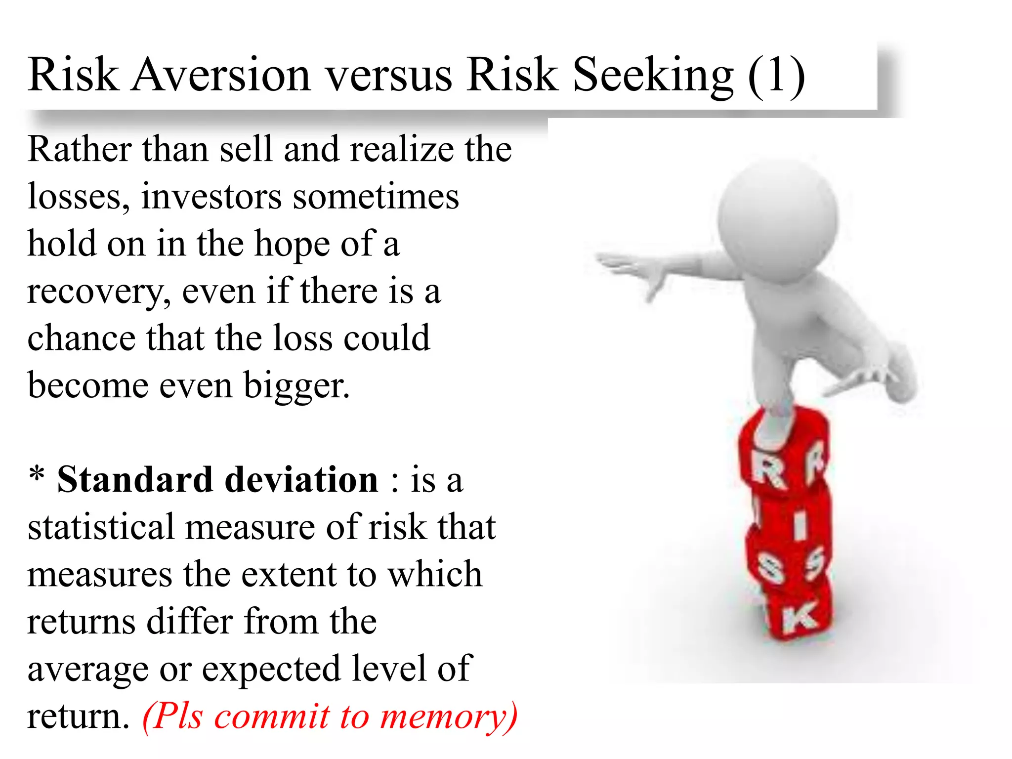 Rather than sell and realize the
losses, investors sometimes
hold on in the hope of a
recovery, even if there is a
chance that the loss could
become even bigger.
* Standard deviation : is a
statistical measure of risk that
measures the extent to which
returns differ from the
average or expected level of
return. (Pls commit to memory)
Risk Aversion versus Risk Seeking (1)
 