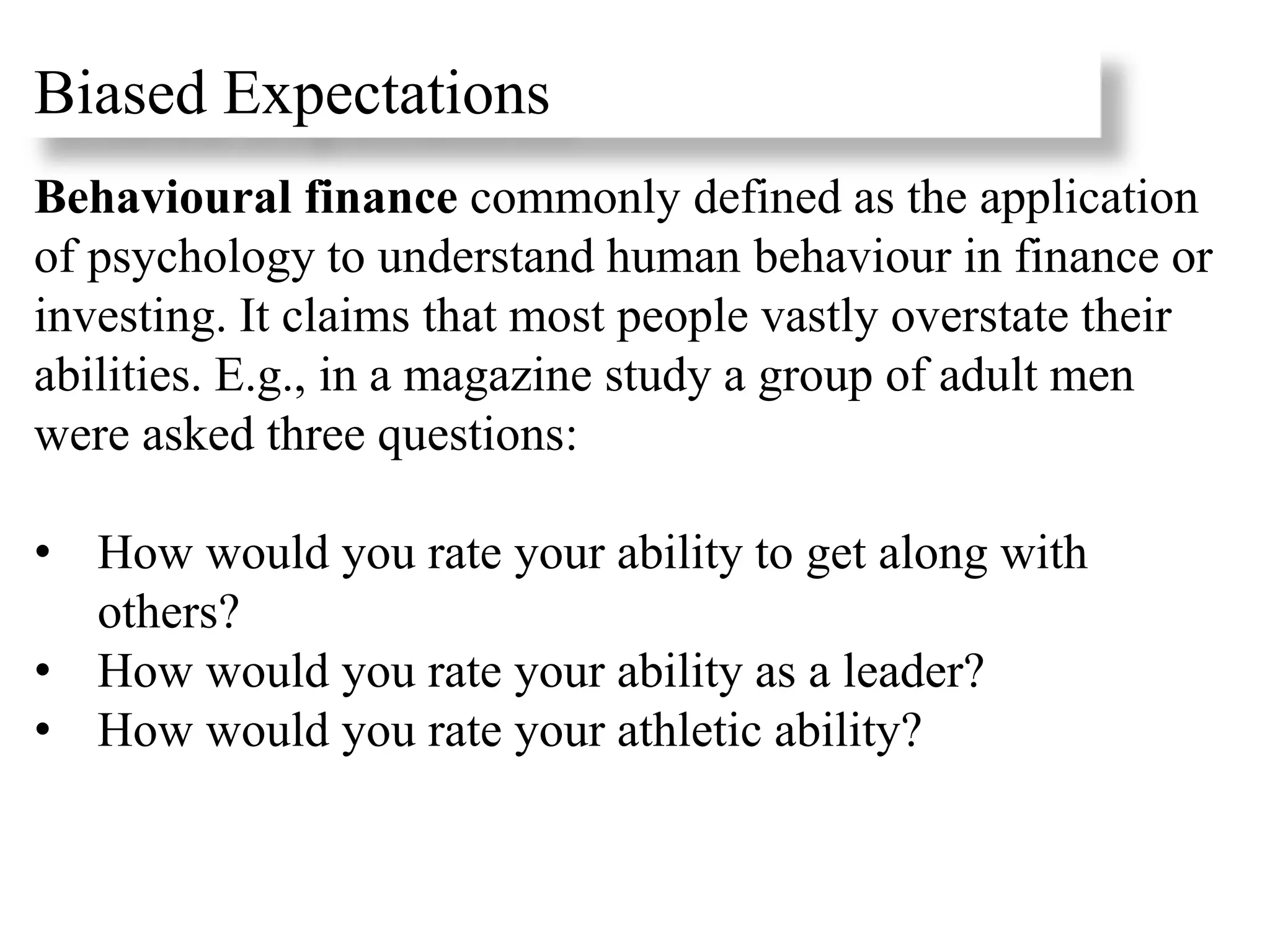 Behavioural finance commonly defined as the application
of psychology to understand human behaviour in finance or
investing. It claims that most people vastly overstate their
abilities. E.g., in a magazine study a group of adult men
were asked three questions:
• How would you rate your ability to get along with
others?
• How would you rate your ability as a leader?
• How would you rate your athletic ability?
Biased Expectations
 
