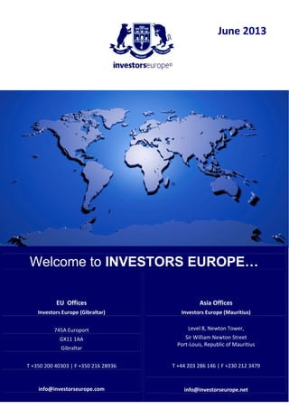 June 2013
Welcome to INVESTORS EUROPE…
EU Offices
Investors Europe (Gibraltar)
745A Europort
GX11 1AA
Gibraltar
T +350 200 40303 | F +350 216 28936
info@investorseurope.com
Asia Offices
Investors Europe (Mauritius)
Level 8, Newton Tower,
Sir William Newton Street
Port-Louis, Republic of Mauritius
T +44 203 286 146 | F +230 212 3479
info@investorseurope.net
 
