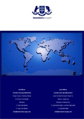 EU Offices
Investors Europe (Gibraltar)
Haven Court, 5 Library Ramp
P.O. Box 1113 (Mail)
Gibraltar
T +350 200 40303
F +350 216 28916
info@investorseurope.com
Asia Offices
Investors Europe (Mauritius)
Level 12, NexTeracom Tower II,
Ebene - Cybercity
Republic of Mauritius
T +230 5449 0369 | +44 203 286 1469
F +230 468 1886
info@investorseurope.net
 