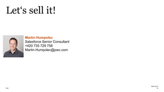 PwC
Let‘s sell it!
March 2019
16
Martin Humpolec
Salesforce Senior Consultant
+420 735 729 758
Martin.Humpolec@pwc.com
 