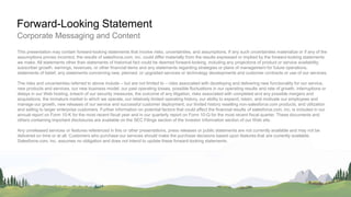 PwC
Corporate Messaging and Content
Forward-Looking Statement
This presentation may contain forward-looking statements that involve risks, uncertainties, and assumptions. If any such uncertainties materialize or if any of the
assumptions proves incorrect, the results of salesforce.com, inc. could differ materially from the results expressed or implied by the forward-looking statements
we make. All statements other than statements of historical fact could be deemed forward-looking, including any projections of product or service availability,
subscriber growth, earnings, revenues, or other financial items and any statements regarding strategies or plans of management for future operations,
statements of belief, any statements concerning new, planned, or upgraded services or technology developments and customer contracts or use of our services.
The risks and uncertainties referred to above include – but are not limited to – risks associated with developing and delivering new functionality for our service,
new products and services, our new business model, our past operating losses, possible fluctuations in our operating results and rate of growth, interruptions or
delays in our Web hosting, breach of our security measures, the outcome of any litigation, risks associated with completed and any possible mergers and
acquisitions, the immature market in which we operate, our relatively limited operating history, our ability to expand, retain, and motivate our employees and
manage our growth, new releases of our service and successful customer deployment, our limited history reselling non-salesforce.com products, and utilization
and selling to larger enterprise customers. Further information on potential factors that could affect the financial results of salesforce.com, inc. is included in our
annual report on Form 10-K for the most recent fiscal year and in our quarterly report on Form 10-Q for the most recent fiscal quarter. These documents and
others containing important disclosures are available on the SEC Filings section of the Investor Information section of our Web site.
Any unreleased services or features referenced in this or other presentations, press releases or public statements are not currently available and may not be
delivered on time or at all. Customers who purchase our services should make the purchase decisions based upon features that are currently available.
Salesforce.com, inc. assumes no obligation and does not intend to update these forward-looking statements.
 