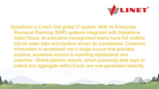 PwC
Salesforce is Linet’s first global IT system. With its Enterprise
Resource Planning (ERP) systems integrated with Salesforce
Sales Cloud, its executive management teams have full visibility
into its sales data and pipeline across its subsidiaries. Customer
information is centralized into a single source that provides
anytime, anywhere access to reporting dashboards and
searches. Global pipeline reports, which previously took days to
collect and aggregate within Excel, are now generated instantly.
 