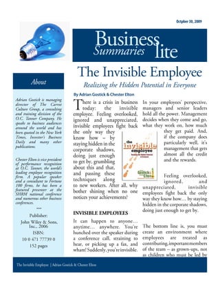 Octpber 30, 2009




                                                    Business
                                                    Summaries lite
                                         The Invisible Employee
          About                               Realizing the Hidden Potential in Everyone
                                       By Adrian Gostick & Chester Elton
Adrian Gostick is managing
director of The Carrot                      here is a crisis in business    n your employees perspective
Culture Group, a consulting                 today      the invisible       managers and senior leaders
and training division of the           employee eeling overlooked          hold all the power anagement
O.C. Tanner Company. He                ignored and unappreciated           decides when they come and go
speaks to business audiences
around the world and has               invisible employees fight back      what they work on how much
been quoted in the New York            the only way they                              they get paid nd
Times, Investor’s Business             know how – by                                  if the company does
Daily and many other                                                                  particularly well it s
publications.
                                       staying hidden in the
                                       corporate shadows                              management that gets
                                       doing just enough                              almost all the credit
Chester Elton is vice president
                                       to get by grumbling                            and the rewards
of performance recognition
at O.C. Tanner, the world’s            about this and that
leading employee recognition           and passing these
firm. A popular speaker                                                                eeling overlooked
and a consultant to Fortune            techniques along                               ignored          and
100 firms, he has been a               to new workers fter all why         unappreciated          invisible
featured presenter at the              bother shining when no one
SHRM national conference                                                   employees fight back the only
and numerous other business            notices your achievements           way they know how by staying
conferences.                                                               hidden in the corporate shadows
             ***                                                           doing just enough to get by
        ublisher                       INVISIBLE EMPLOYEES
    ohn iley     ons                    t can happen to anyone
       nc                              anytime     anywhere      ou re       he bottom line is you must
                                       hunched over the speaker during     create an environment where
                                       a conference call straining to      employees are treated as
               pages                   hear or picking up a fax and        contributing important members
                                       wham uddenly you re invisible       of the team – as grown ups not
                                                                           as children who must be led by
The Invisible Employee | Adrian Gostick & Chester Elton
 
