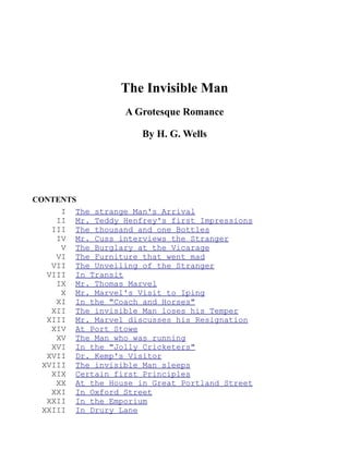 The Invisible Man
                  A Grotesque Romance

                      By H. G. Wells




CONTENTS
      I The strange Man's Arrival
     II Mr. Teddy Henfrey's first Impressions
    III The thousand and one Bottles
     IV Mr. Cuss interviews the Stranger
      V The Burglary at the Vicarage
     VI The Furniture that went mad
    VII The Unveiling of the Stranger
   VIII In Transit
     IX Mr. Thomas Marvel
      X Mr. Marvel's Visit to Iping
     XI In the "Coach and Horses"
    XII The invisible Man loses his Temper
   XIII Mr. Marvel discusses his Resignation
    XIV At Port Stowe
     XV The Man who was running
    XVI In the "Jolly Cricketers"
   XVII Dr. Kemp's Visitor
  XVIII The invisible Man sleeps
    XIX Certain first Principles
     XX At the House in Great Portland Street
    XXI In Oxford Street
   XXII In the Emporium
  XXIII In Drury Lane
 
