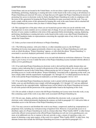 United States and you are located in the United States, we do not claim a right to prevent you from copying,
distributing, performing, displaying or creating derivative works based on the work as long as all references to
Project Gutenberg are removed. Of course, we hope that you will support the Project Gutenberg-tm mission of
promoting free access to electronic works by freely sharing Project Gutenberg-tm works in compliance with
the terms of this agreement for keeping the Project Gutenberg-tm name associated with the work. You can
easily comply with the terms of this agreement by keeping this work in the same format with its attached full
Project Gutenberg-tm License when you share it without charge with others.
1.D. The copyright laws of the place where you are located also govern what you can do with this work.
Copyright laws in most countries are in a constant state of change. If you are outside the United States, check
the laws of your country in addition to the terms of this agreement before downloading, copying, displaying,
performing, distributing or creating derivative works based on this work or any other Project Gutenberg-tm
work. The Foundation makes no representations concerning the copyright status of any work in any country
outside the United States.
1.E. Unless you have removed all references to Project Gutenberg:
1.E.1. The following sentence, with active links to, or other immediate access to, the full Project
Gutenberg-tm License must appear prominently whenever any copy of a Project Gutenberg-tm work (any
work on which the phrase "Project Gutenberg" appears, or with which the phrase "Project Gutenberg" is
associated) is accessed, displayed, performed, viewed, copied or distributed:
This eBook is for the use of anyone anywhere at no cost and with almost no restrictions whatsoever. You may
copy it, give it away or re-use it under the terms of the Project Gutenberg License included with this eBook or
online at www.gutenberg.net
1.E.2. If an individual Project Gutenberg-tm electronic work is derived from the public domain (does not
contain a notice indicating that it is posted with permission of the copyright holder), the work can be copied
and distributed to anyone in the United States without paying any fees or charges. If you are redistributing or
providing access to a work with the phrase "Project Gutenberg" associated with or appearing on the work, you
must comply either with the requirements of paragraphs 1.E.1 through 1.E.7 or obtain permission for the use
of the work and the Project Gutenberg-tm trademark as set forth in paragraphs 1.E.8 or 1.E.9.
1.E.3. If an individual Project Gutenberg-tm electronic work is posted with the permission of the copyright
holder, your use and distribution must comply with both paragraphs 1.E.1 through 1.E.7 and any additional
terms imposed by the copyright holder. Additional terms will be linked to the Project Gutenberg-tm License
for all works posted with the permission of the copyright holder found at the beginning of this work.
1.E.4. Do not unlink or detach or remove the full Project Gutenberg-tm License terms from this work, or any
files containing a part of this work or any other work associated with Project Gutenberg-tm.
1.E.5. Do not copy, display, perform, distribute or redistribute this electronic work, or any part of this
electronic work, without prominently displaying the sentence set forth in paragraph 1.E.1 with active links or
immediate access to the full terms of the Project Gutenberg-tm License.
1.E.6. You may convert to and distribute this work in any binary, compressed, marked up, nonproprietary or
proprietary form, including any word processing or hypertext form. However, if you provide access to or
distribute copies of a Project Gutenberg-tm work in a format other than "Plain Vanilla ASCII" or other format
used in the official version posted on the official Project Gutenberg-tm web site (www.gutenberg.net), you
must, at no additional cost, fee or expense to the user, provide a copy, a means of exporting a copy, or a
means of obtaining a copy upon request, of the work in its original "Plain Vanilla ASCII" or other form. Any
alternate format must include the full Project Gutenberg-tm License as specified in paragraph 1.E.1.
CHAPTER XXVIII 100
 